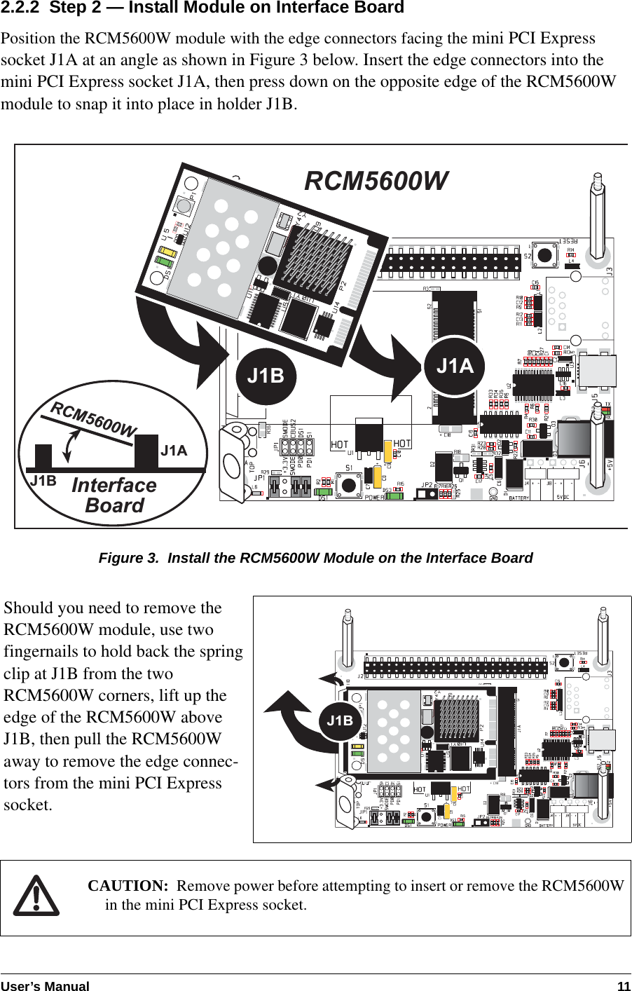 User’s Manual 112.2.2  Step 2 — Install Module on Interface BoardPosition the RCM5600W module with the edge connectors facing the mini PCI Express socket J1A at an angle as shown in Figure 3 below. Insert the edge connectors into the mini PCI Express socket J1A, then press down on the opposite edge of the RCM5600W module to snap it into place in holder J1B.Figure 3.  Install the RCM5600W Module on the Interface BoardShould you need to remove the RCM5600W module, use two fingernails to hold back the spring clip at J1B from the two RCM5600W corners, lift up the edge of the RCM5600W above J1B, then pull the RCM5600W away to remove the edge connec-tors from the mini PCI Express socket.CAUTION: Remove power before attempting to insert or remove the RCM5600W in the mini PCI Express socket.InterfaceBoardJ1AJ1BJ1BRCM5600WRCM5600WJ1AJ1B