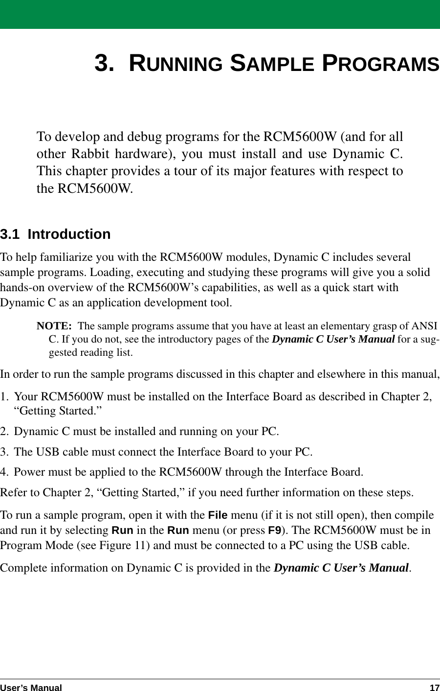 User’s Manual 173.  RUNNING SAMPLE PROGRAMSTo develop and debug programs for the RCM5600W (and for allother Rabbit hardware), you must install and use Dynamic C.This chapter provides a tour of its major features with respect tothe RCM5600W.3.1  IntroductionTo help familiarize you with the RCM5600W modules, Dynamic C includes several sample programs. Loading, executing and studying these programs will give you a solid hands-on overview of the RCM5600W’s capabilities, as well as a quick start with Dynamic C as an application development tool.NOTE: The sample programs assume that you have at least an elementary grasp of ANSI C. If you do not, see the introductory pages of the Dynamic C User’s Manual for a sug-gested reading list.In order to run the sample programs discussed in this chapter and elsewhere in this manual,1. Your RCM5600W must be installed on the Interface Board as described in Chapter 2, “Getting Started.”2. Dynamic C must be installed and running on your PC.3. The USB cable must connect the Interface Board to your PC.4. Power must be applied to the RCM5600W through the Interface Board.Refer to Chapter 2, “Getting Started,” if you need further information on these steps.To run a sample program, open it with the File menu (if it is not still open), then compile and run it by selecting Run in the Run menu (or press F9). The RCM5600W must be in Program Mode (see Figure 11) and must be connected to a PC using the USB cable.Complete information on Dynamic C is provided in the Dynamic C User’s Manual.