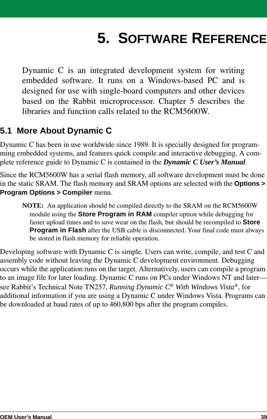 OEM User’s Manual 395.  SOFTWARE REFERENCEDynamic C is an integrated development system for writingembedded software. It runs on a Windows-based PC and isdesigned for use with single-board computers and other devicesbased on the Rabbit microprocessor. Chapter 5 describes thelibraries and function calls related to the RCM5600W.5.1  More About Dynamic CDynamic C has been in use worldwide since 1989. It is specially designed for program-ming embedded systems, and features quick compile and interactive debugging. A com-plete reference guide to Dynamic C is contained in the Dynamic C User’s Manual.Since the RCM5600W has a serial flash memory, all software development must be done in the static SRAM. The flash memory and SRAM options are selected with the Options &gt; Program Options &gt; Compiler menu.NOTE: An application should be compiled directly to the SRAM on the RCM5600W module using the Store Program in RAM compiler option while debugging for faster upload times and to save wear on the flash, but should be recompiled to Store Program in Flash after the USB cable is disconnected. Your final code must always be stored in flash memory for reliable operation.Developing software with Dynamic C is simple. Users can write, compile, and test C and assembly code without leaving the Dynamic C development environment. Debugging occurs while the application runs on the target. Alternatively, users can compile a program to an image file for later loading. Dynamic C runs on PCs under Windows NT and later—see Rabbit’s Technical Note TN257, Running Dynamic C® With Windows Vista®, for additional information if you are using a Dynamic C under Windows Vista. Programs can be downloaded at baud rates of up to 460,800 bps after the program compiles.