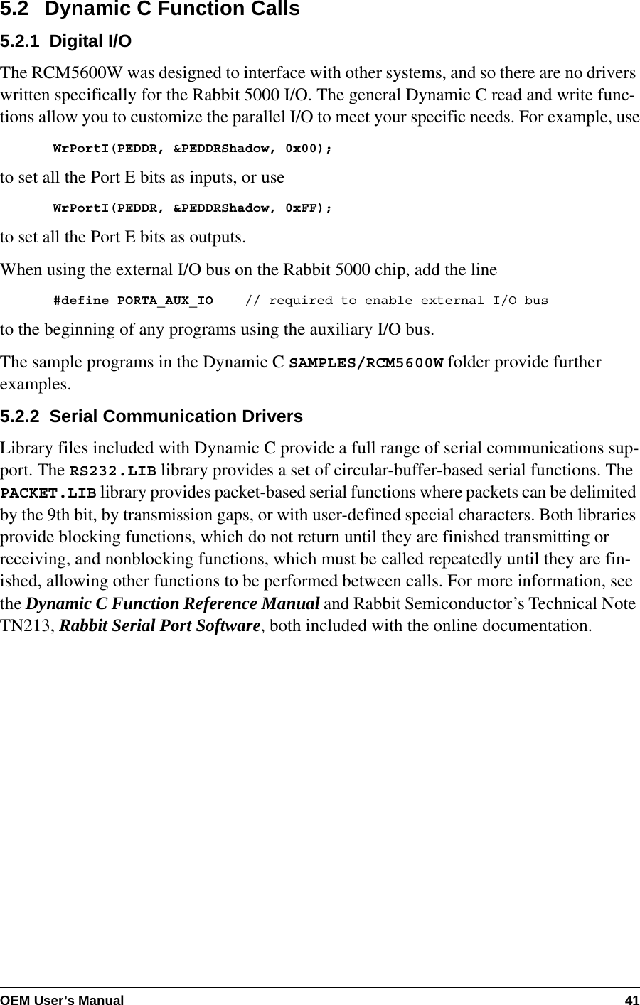 OEM User’s Manual 415.2   Dynamic C Function Calls5.2.1  Digital I/OThe RCM5600W was designed to interface with other systems, and so there are no drivers written specifically for the Rabbit 5000 I/O. The general Dynamic C read and write func-tions allow you to customize the parallel I/O to meet your specific needs. For example, useWrPortI(PEDDR, &amp;PEDDRShadow, 0x00);to set all the Port E bits as inputs, or useWrPortI(PEDDR, &amp;PEDDRShadow, 0xFF);to set all the Port E bits as outputs.When using the external I/O bus on the Rabbit 5000 chip, add the line#define PORTA_AUX_IO    // required to enable external I/O busto the beginning of any programs using the auxiliary I/O bus.The sample programs in the Dynamic C SAMPLES/RCM5600W folder provide further examples.5.2.2  Serial Communication DriversLibrary files included with Dynamic C provide a full range of serial communications sup-port. The RS232.LIB library provides a set of circular-buffer-based serial functions. The PACKET.LIB library provides packet-based serial functions where packets can be delimited by the 9th bit, by transmission gaps, or with user-defined special characters. Both libraries provide blocking functions, which do not return until they are finished transmitting or receiving, and nonblocking functions, which must be called repeatedly until they are fin-ished, allowing other functions to be performed between calls. For more information, see the Dynamic C Function Reference Manual and Rabbit Semiconductor’s Technical Note TN213, Rabbit Serial Port Software, both included with the online documentation.