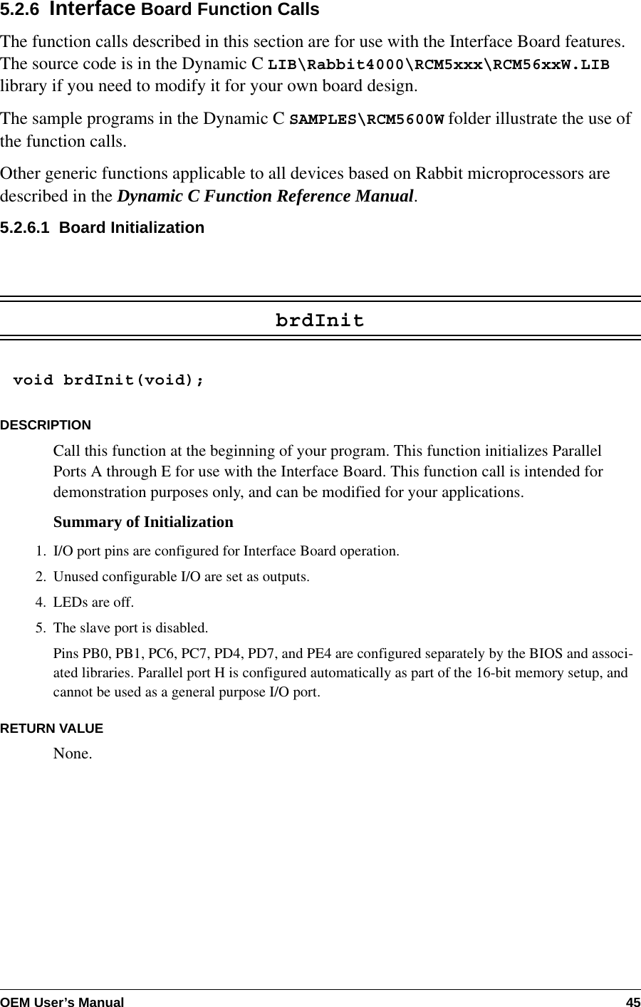OEM User’s Manual 455.2.6  Interface Board Function CallsThe function calls described in this section are for use with the Interface Board features. The source code is in the Dynamic C LIB\Rabbit4000\RCM5xxx\RCM56xxW.LIB library if you need to modify it for your own board design.The sample programs in the Dynamic C SAMPLES\RCM5600W folder illustrate the use of the function calls.Other generic functions applicable to all devices based on Rabbit microprocessors are described in the Dynamic C Function Reference Manual.5.2.6.1  Board InitializationbrdInitvoid brdInit(void);DESCRIPTIONCall this function at the beginning of your program. This function initializes Parallel Ports A through E for use with the Interface Board. This function call is intended for demonstration purposes only, and can be modified for your applications.Summary of Initialization1. I/O port pins are configured for Interface Board operation.2. Unused configurable I/O are set as outputs.4. LEDs are off.5. The slave port is disabled.Pins PB0, PB1, PC6, PC7, PD4, PD7, and PE4 are configured separately by the BIOS and associ-ated libraries. Parallel port H is configured automatically as part of the 16-bit memory setup, and cannot be used as a general purpose I/O port.RETURN VALUENone.