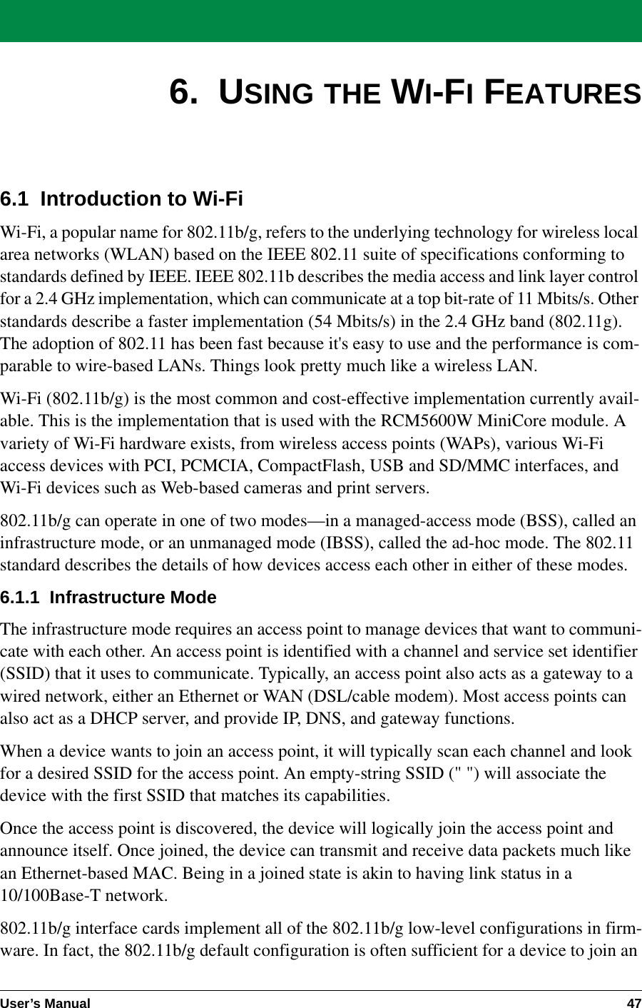 User’s Manual 476.  USING THE WI-FI FEATURES6.1  Introduction to Wi-FiWi-Fi, a popular name for 802.11b/g, refers to the underlying technology for wireless local area networks (WLAN) based on the IEEE 802.11 suite of specifications conforming to standards defined by IEEE. IEEE 802.11b describes the media access and link layer control for a 2.4 GHz implementation, which can communicate at a top bit-rate of 11 Mbits/s. Other standards describe a faster implementation (54 Mbits/s) in the 2.4 GHz band (802.11g). The adoption of 802.11 has been fast because it&apos;s easy to use and the performance is com-parable to wire-based LANs. Things look pretty much like a wireless LAN.Wi-Fi (802.11b/g) is the most common and cost-effective implementation currently avail-able. This is the implementation that is used with the RCM5600W MiniCore module. A variety of Wi-Fi hardware exists, from wireless access points (WAPs), various Wi-Fi access devices with PCI, PCMCIA, CompactFlash, USB and SD/MMC interfaces, and Wi-Fi devices such as Web-based cameras and print servers.802.11b/g can operate in one of two modes—in a managed-access mode (BSS), called an infrastructure mode, or an unmanaged mode (IBSS), called the ad-hoc mode. The 802.11 standard describes the details of how devices access each other in either of these modes.6.1.1  Infrastructure ModeThe infrastructure mode requires an access point to manage devices that want to communi-cate with each other. An access point is identified with a channel and service set identifier (SSID) that it uses to communicate. Typically, an access point also acts as a gateway to a wired network, either an Ethernet or WAN (DSL/cable modem). Most access points can also act as a DHCP server, and provide IP, DNS, and gateway functions.When a device wants to join an access point, it will typically scan each channel and look for a desired SSID for the access point. An empty-string SSID (&quot; &quot;) will associate the device with the first SSID that matches its capabilities.Once the access point is discovered, the device will logically join the access point and announce itself. Once joined, the device can transmit and receive data packets much like an Ethernet-based MAC. Being in a joined state is akin to having link status in a 10/100Base-T network.802.11b/g interface cards implement all of the 802.11b/g low-level configurations in firm-ware. In fact, the 802.11b/g default configuration is often sufficient for a device to join an 
