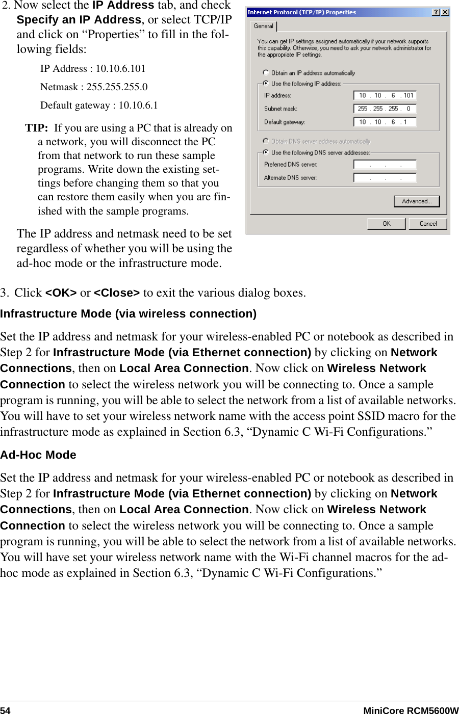 54 MiniCore RCM5600W3. Click &lt;OK&gt; or &lt;Close&gt; to exit the various dialog boxes.Infrastructure Mode (via wireless connection)Set the IP address and netmask for your wireless-enabled PC or notebook as described in Step 2 for Infrastructure Mode (via Ethernet connection) by clicking on Network Connections, then on Local Area Connection. Now click on Wireless Network Connection to select the wireless network you will be connecting to. Once a sample program is running, you will be able to select the network from a list of available networks. You will have to set your wireless network name with the access point SSID macro for the infrastructure mode as explained in Section 6.3, “Dynamic C Wi-Fi Configurations.”Ad-Hoc ModeSet the IP address and netmask for your wireless-enabled PC or notebook as described in Step 2 for Infrastructure Mode (via Ethernet connection) by clicking on Network Connections, then on Local Area Connection. Now click on Wireless Network Connection to select the wireless network you will be connecting to. Once a sample program is running, you will be able to select the network from a list of available networks. You will have set your wireless network name with the Wi-Fi channel macros for the ad-hoc mode as explained in Section 6.3, “Dynamic C Wi-Fi Configurations.”2. Now select the IP Address tab, and check Specify an IP Address, or select TCP/IP and click on “Properties” to fill in the fol-lowing fields:IP Address : 10.10.6.101Netmask : 255.255.255.0Default gateway : 10.10.6.1TIP: If you are using a PC that is already on a network, you will disconnect the PC from that network to run these sample programs. Write down the existing set-tings before changing them so that you can restore them easily when you are fin-ished with the sample programs.The IP address and netmask need to be set regardless of whether you will be using the ad-hoc mode or the infrastructure mode.