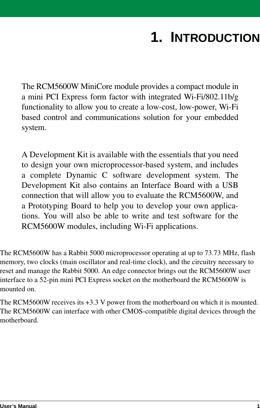 User’s Manual 11.  INTRODUCTIONThe RCM5600W MiniCore module provides a compact module ina mini PCI Express form factor with integrated Wi-Fi/802.11b/gfunctionality to allow you to create a low-cost, low-power, Wi-Fibased control and communications solution for your embeddedsystem.A Development Kit is available with the essentials that you needto design your own microprocessor-based system, and includesa complete Dynamic C software development system. TheDevelopment Kit also contains an Interface Board with a USBconnection that will allow you to evaluate the RCM5600W, anda Prototyping Board to help you to develop your own applica-tions. You will also be able to write and test software for theRCM5600W modules, including Wi-Fi applications.The RCM5600W has a Rabbit 5000 microprocessor operating at up to 73.73 MHz, flash memory, two clocks (main oscillator and real-time clock), and the circuitry necessary to reset and manage the Rabbit 5000. An edge connector brings out the RCM5600W user interface to a 52-pin mini PCI Express socket on the motherboard the RCM5600W is mounted on.The RCM5600W receives its +3.3 V power from the motherboard on which it is mounted. The RCM5600W can interface with other CMOS-compatible digital devices through the motherboard.