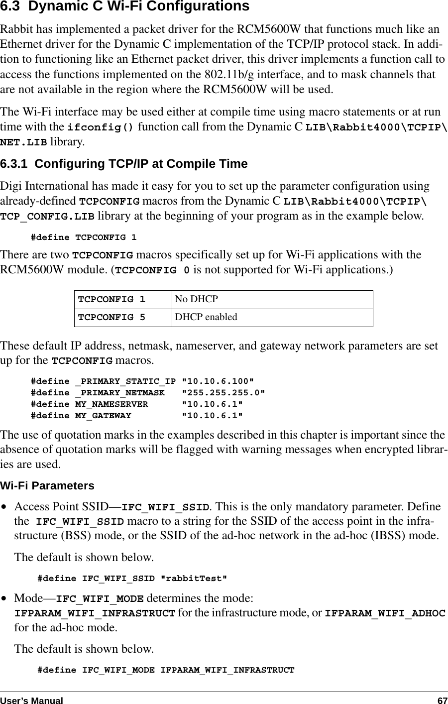 User’s Manual 676.3  Dynamic C Wi-Fi ConfigurationsRabbit has implemented a packet driver for the RCM5600W that functions much like an Ethernet driver for the Dynamic C implementation of the TCP/IP protocol stack. In addi-tion to functioning like an Ethernet packet driver, this driver implements a function call to access the functions implemented on the 802.11b/g interface, and to mask channels that are not available in the region where the RCM5600W will be used.The Wi-Fi interface may be used either at compile time using macro statements or at run time with the ifconfig() function call from the Dynamic C LIB\Rabbit4000\TCPIP\NET.LIB library.6.3.1  Configuring TCP/IP at Compile TimeDigi International has made it easy for you to set up the parameter configuration using already-defined TCPCONFIG macros from the Dynamic C LIB\Rabbit4000\TCPIP\TCP_CONFIG.LIB library at the beginning of your program as in the example below.#define TCPCONFIG 1There are two TCPCONFIG macros specifically set up for Wi-Fi applications with the RCM5600W module. (TCPCONFIG 0 is not supported for Wi-Fi applications.)These default IP address, netmask, nameserver, and gateway network parameters are set up for the TCPCONFIG macros.#define _PRIMARY_STATIC_IP &quot;10.10.6.100&quot;#define _PRIMARY_NETMASK   &quot;255.255.255.0&quot;#define MY_NAMESERVER      &quot;10.10.6.1&quot;#define MY_GATEWAY         &quot;10.10.6.1&quot;The use of quotation marks in the examples described in this chapter is important since the absence of quotation marks will be flagged with warning messages when encrypted librar-ies are used.Wi-Fi Parameters•Access Point SSID—IFC_WIFI_SSID. This is the only mandatory parameter. Define the  IFC_WIFI_SSID macro to a string for the SSID of the access point in the infra-structure (BSS) mode, or the SSID of the ad-hoc network in the ad-hoc (IBSS) mode.The default is shown below.#define IFC_WIFI_SSID &quot;rabbitTest&quot;•Mode—IFC_WIFI_MODE determines the mode: IFPARAM_WIFI_INFRASTRUCT for the infrastructure mode, or IFPARAM_WIFI_ADHOC for the ad-hoc mode.The default is shown below.#define IFC_WIFI_MODE IFPARAM_WIFI_INFRASTRUCTTCPCONFIG 1No DHCPTCPCONFIG 5DHCP enabled