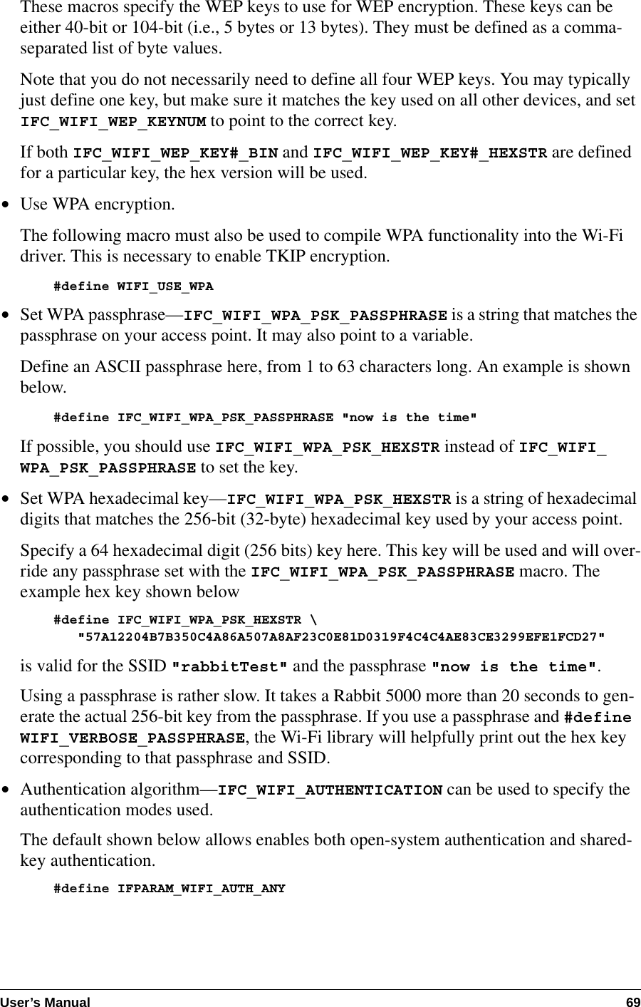 User’s Manual 69These macros specify the WEP keys to use for WEP encryption. These keys can be either 40-bit or 104-bit (i.e., 5 bytes or 13 bytes). They must be defined as a comma-separated list of byte values.Note that you do not necessarily need to define all four WEP keys. You may typically just define one key, but make sure it matches the key used on all other devices, and set IFC_WIFI_WEP_KEYNUM to point to the correct key.If both IFC_WIFI_WEP_KEY#_BIN and IFC_WIFI_WEP_KEY#_HEXSTR are defined for a particular key, the hex version will be used.•Use WPA encryption.The following macro must also be used to compile WPA functionality into the Wi-Fi driver. This is necessary to enable TKIP encryption.#define WIFI_USE_WPA•Set WPA passphrase—IFC_WIFI_WPA_PSK_PASSPHRASE is a string that matches the passphrase on your access point. It may also point to a variable.Define an ASCII passphrase here, from 1 to 63 characters long. An example is shown below.#define IFC_WIFI_WPA_PSK_PASSPHRASE &quot;now is the time&quot;If possible, you should use IFC_WIFI_WPA_PSK_HEXSTR instead of IFC_WIFI_WPA_PSK_PASSPHRASE to set the key.•Set WPA hexadecimal key—IFC_WIFI_WPA_PSK_HEXSTR is a string of hexadecimal digits that matches the 256-bit (32-byte) hexadecimal key used by your access point.Specify a 64 hexadecimal digit (256 bits) key here. This key will be used and will over-ride any passphrase set with the IFC_WIFI_WPA_PSK_PASSPHRASE macro. The example hex key shown below#define IFC_WIFI_WPA_PSK_HEXSTR \   &quot;57A12204B7B350C4A86A507A8AF23C0E81D0319F4C4C4AE83CE3299EFE1FCD27&quot;is valid for the SSID &quot;rabbitTest&quot; and the passphrase &quot;now is the time&quot;.Using a passphrase is rather slow. It takes a Rabbit 5000 more than 20 seconds to gen-erate the actual 256-bit key from the passphrase. If you use a passphrase and #define WIFI_VERBOSE_PASSPHRASE, the Wi-Fi library will helpfully print out the hex key corresponding to that passphrase and SSID.•Authentication algorithm—IFC_WIFI_AUTHENTICATION can be used to specify the authentication modes used.The default shown below allows enables both open-system authentication and shared-key authentication.#define IFPARAM_WIFI_AUTH_ANY