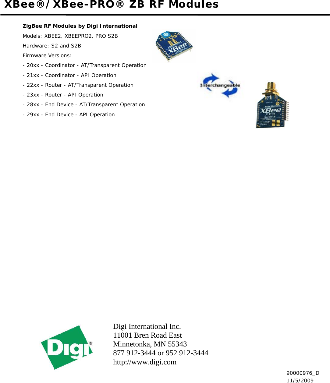 Digi International Inc.11001 Bren Road EastMinnetonka, MN 55343 877 912-3444 or 952 912-3444 http://www.digi.com XBee®/XBee-PRO® ZB RF ModulesZigBee RF Modules by Digi InternationalModels: XBEE2, XBEEPRO2, PRO S2BHardware: S2 and S2BFirmware Versions:- 20xx - Coordinator - AT/Transparent Operation- 21xx - Coordinator - API Operation- 22xx - Router - AT/Transparent Operation- 23xx - Router - API Operation- 28xx - End Device - AT/Transparent Operation- 29xx - End Device - API Operation 90000976_D 11/5/2009