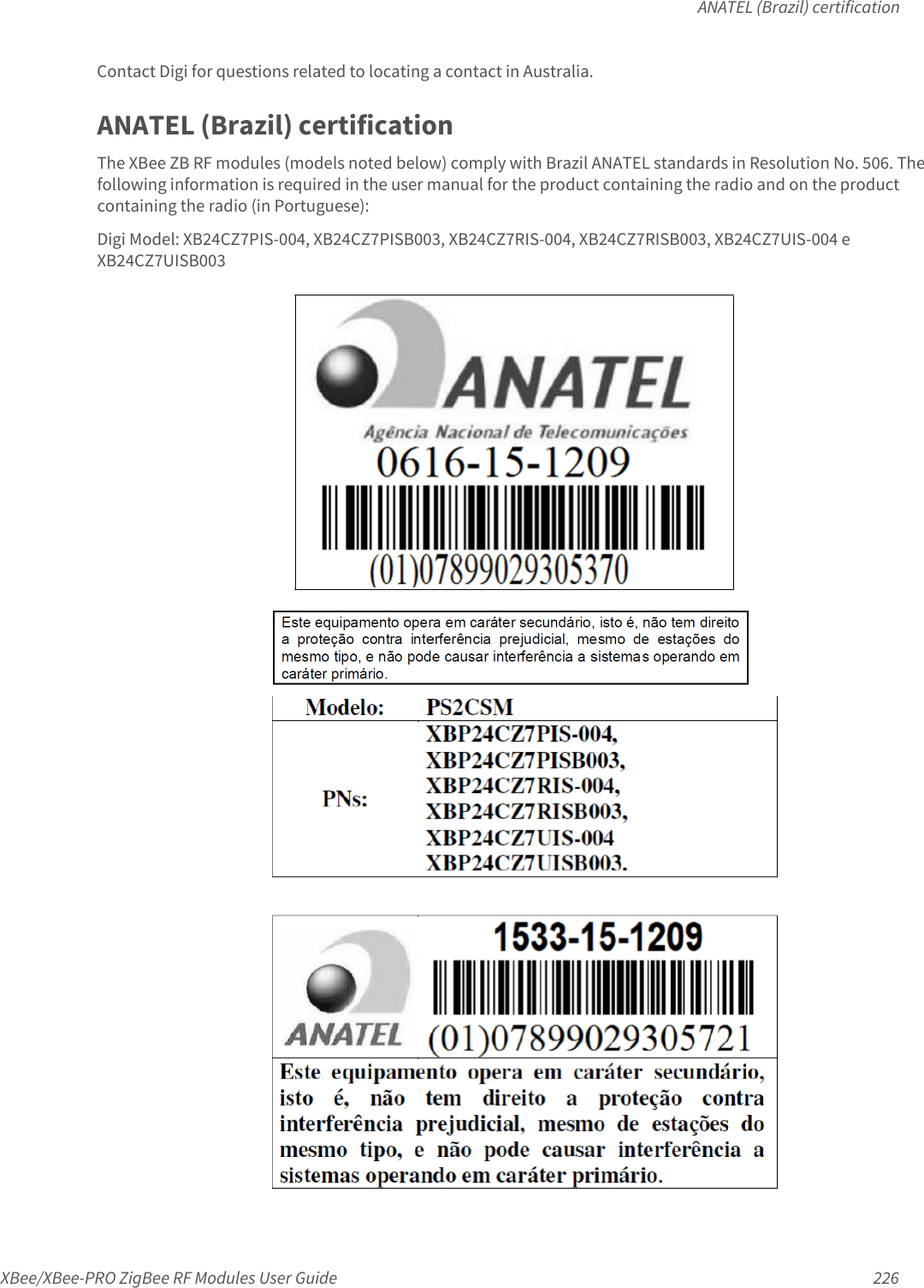 ANATEL (Brazil) certificationXBee/XBee-PRO ZigBee RF Modules User Guide 226Contact Digi for questions related to locating a contact in Australia.ANATEL (Brazil) certificationThe XBee ZB RF modules (models noted below) comply with Brazil ANATEL standards in Resolution No. 506. The following information is required in the user manual for the product containing the radio and on the product containing the radio (in Portuguese):Digi Model: XB24CZ7PIS-004, XB24CZ7PISB003, XB24CZ7RIS-004, XB24CZ7RISB003, XB24CZ7UIS-004 e XB24CZ7UISB003