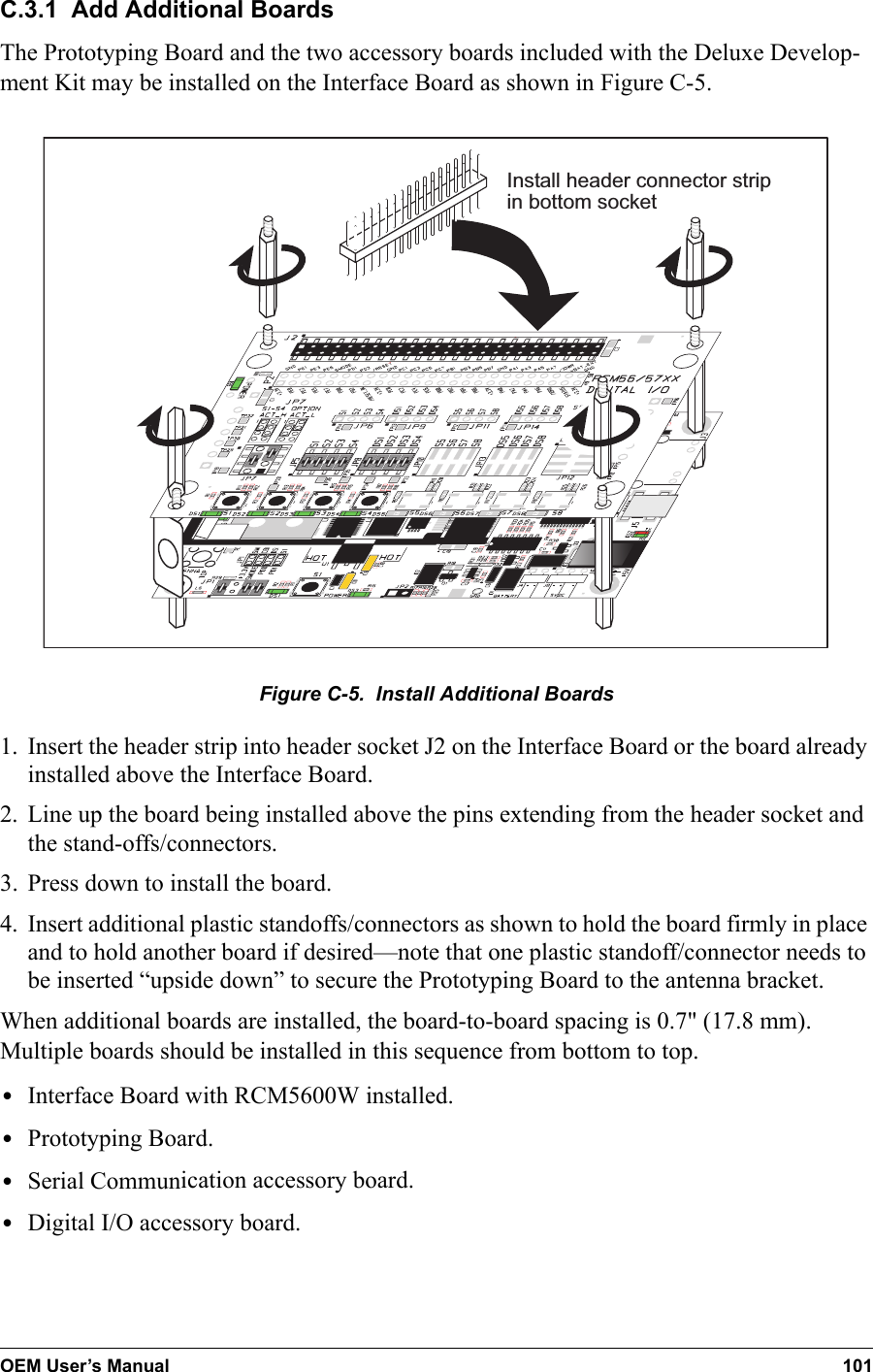 OEM User’s Manual 101C.3.1  Add Additional BoardsThe Prototyping Board and the two accessory boards included with the Deluxe Develop-ment Kit may be installed on the Interface Board as shown in Figure C-5.Install header connector stripin bottom socketFigure C-5.  Install Additional Boards1. Insert the header strip into header socket J2 on the Interface Board or the board already installed above the Interface Board.2. Line up the board being installed above the pins extending from the header socket and the stand-offs/connectors.3. Press down to install the board.4. Insert additional plastic standoffs/connectors as shown to hold the board firmly in place and to hold another board if desired—note that one plastic standoff/connector needs to be inserted “upside down” to secure the Prototyping Board to the antenna bracket.When additional boards are installed, the board-to-board spacing is 0.7&quot; (17.8 mm). Multiple boards should be installed in this sequence from bottom to top.•Interface Board with RCM5600W installed.•Prototyping Board.•Serial Communication accessory board.•Digital I/O accessory board.