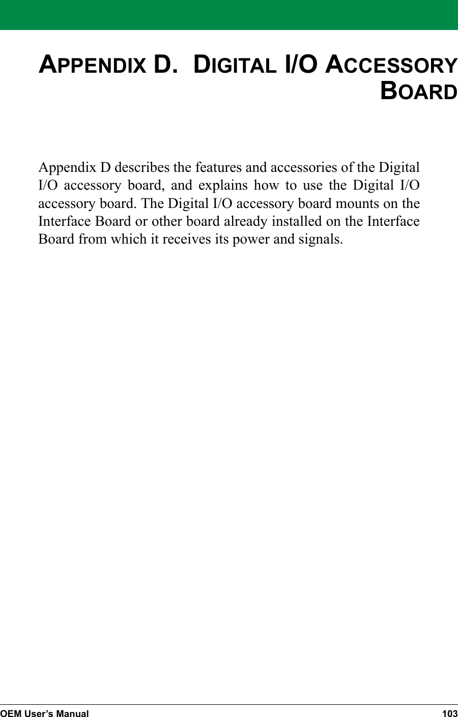 OEM User’s Manual 103APPENDIX D.  DIGITAL I/O ACCESSORY BOARDAppendix D describes the features and accessories of the Digital I/O accessory board, and explains how to use the Digital I/O accessory board. The Digital I/O accessory board mounts on the Interface Board or other board already installed on the Interface Board from which it receives its power and signals.