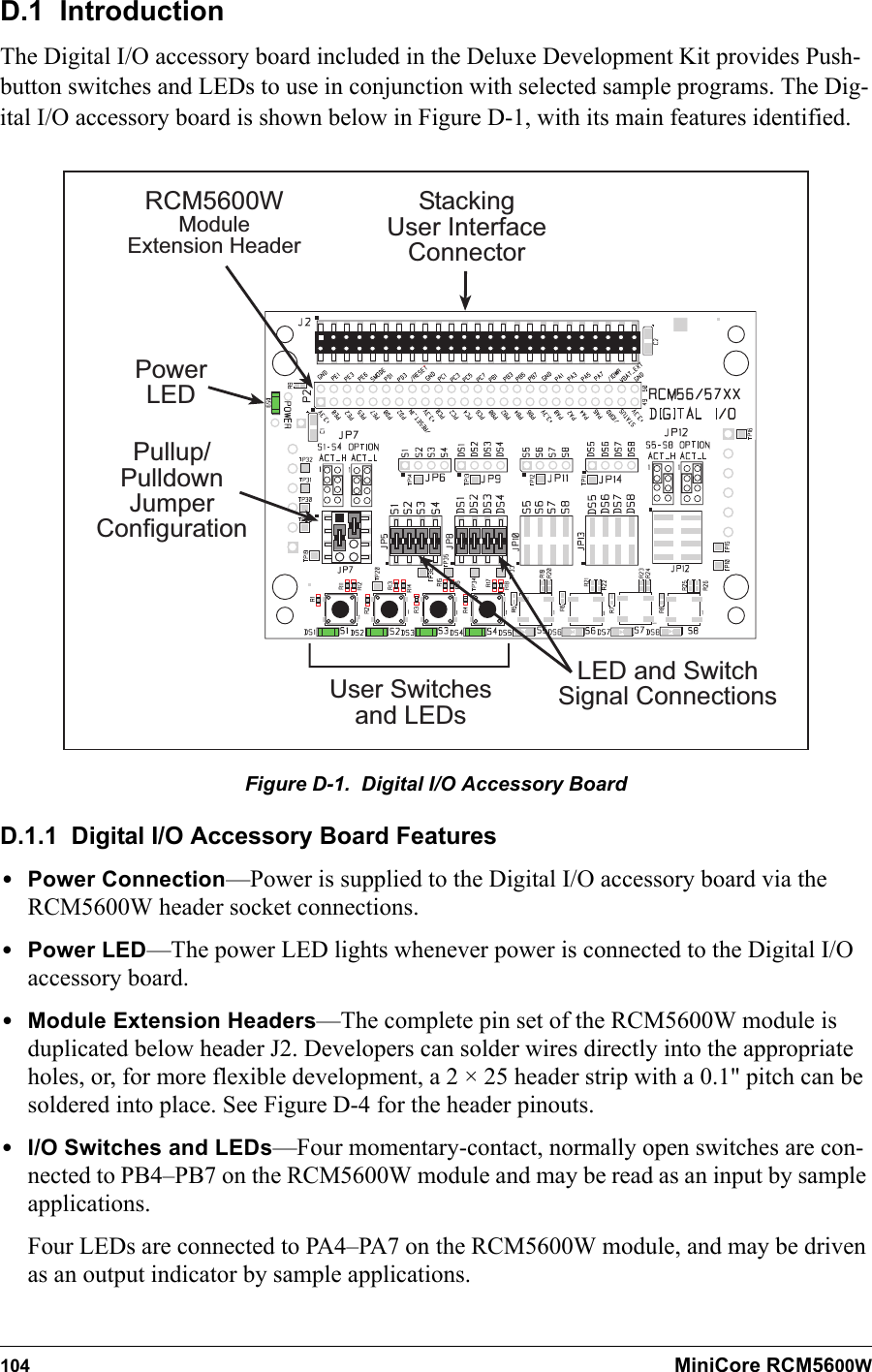 104 MiniCore RCM5600WD.1  IntroductionThe Digital I/O accessory board included in the Deluxe Development Kit provides Push-button switches and LEDs to use in conjunction with selected sample programs. The Dig-ital I/O accessory board is shown below in Figure D-1, with its main features identified.PowerLEDRCM5600WModuleExtension HeaderUser Switchesand LEDsPullup/PulldownJumperConfigurationLED and SwitchSignal ConnectionsStackingUser InterfaceConnectorFigure D-1.  Digital I/O Accessory BoardD.1.1  Digital I/O Accessory Board Features•Power Connection—Power is supplied to the Digital I/O accessory board via the RCM5600W header socket connections.•Power LED—The power LED lights whenever power is connected to the Digital I/O accessory board.•Module Extension Headers—The complete pin set of the RCM5600W module is duplicated below header J2. Developers can solder wires directly into the appropriate holes, or, for more flexible development, a 2 × 25 header strip with a 0.1&quot; pitch can be soldered into place. See Figure D-4 for the header pinouts.•I/O Switches and LEDs—Four momentary-contact, normally open switches are con-nected to PB4–PB7 on the RCM5600W module and may be read as an input by sample applications.Four LEDs are connected to PA4–PA7 on the RCM5600W module, and may be driven as an output indicator by sample applications.