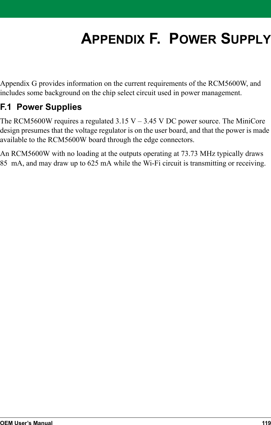 OEM User’s Manual 119APPENDIX F.  POWER SUPPLYAppendix G provides information on the current requirements of the RCM5600W, and includes some background on the chip select circuit used in power management.F.1  Power SuppliesThe RCM5600W requires a regulated 3.15 V – 3.45 V DC power source. The MiniCore design presumes that the voltage regulator is on the user board, and that the power is made available to the RCM5600W board through the edge connectors. An RCM5600W with no loading at the outputs operating at 73.73 MHz typically draws 85 mA, and may draw up to 625 mA while the Wi-Fi circuit is transmitting or receiving.