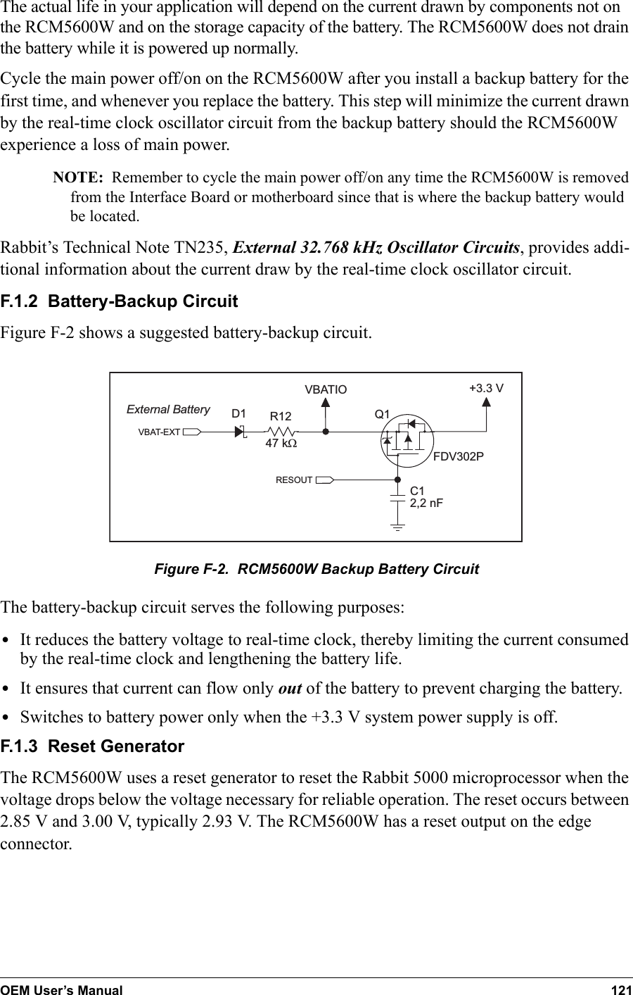 OEM User’s Manual 121The actual life in your application will depend on the current drawn by components not on the RCM5600W and on the storage capacity of the battery. The RCM5600W does not drain the battery while it is powered up normally.Cycle the main power off/on on the RCM5600W after you install a backup battery for the first time, and whenever you replace the battery. This step will minimize the current drawn by the real-time clock oscillator circuit from the backup battery should the RCM5600W experience a loss of main power.NOTE: Remember to cycle the main power off/on any time the RCM5600W is removed from the Interface Board or motherboard since that is where the backup battery would be located.Rabbit’s Technical Note TN235, External 32.768 kHz Oscillator Circuits, provides addi-tional information about the current draw by the real-time clock oscillator circuit.F.1.2  Battery-Backup CircuitFigure F-2 shows a suggested battery-backup circuit.VBATIO47 kWR12VBAT-EXTExternal Battery+3.3 VD1C12,2 nFQ1FDV302PRESOUTFigure F-2.  RCM5600W Backup Battery CircuitThe battery-backup circuit serves the following purposes:•It reduces the battery voltage to real-time clock, thereby limiting the current consumed by the real-time clock and lengthening the battery life.•It ensures that current can flow only out of the battery to prevent charging the battery.•Switches to battery power only when the +3.3 V system power supply is off.F.1.3  Reset GeneratorThe RCM5600W uses a reset generator to reset the Rabbit 5000 microprocessor when the voltage drops below the voltage necessary for reliable operation. The reset occurs between 2.85 V and 3.00 V, typically 2.93 V. The RCM5600W has a reset output on the edge connector.