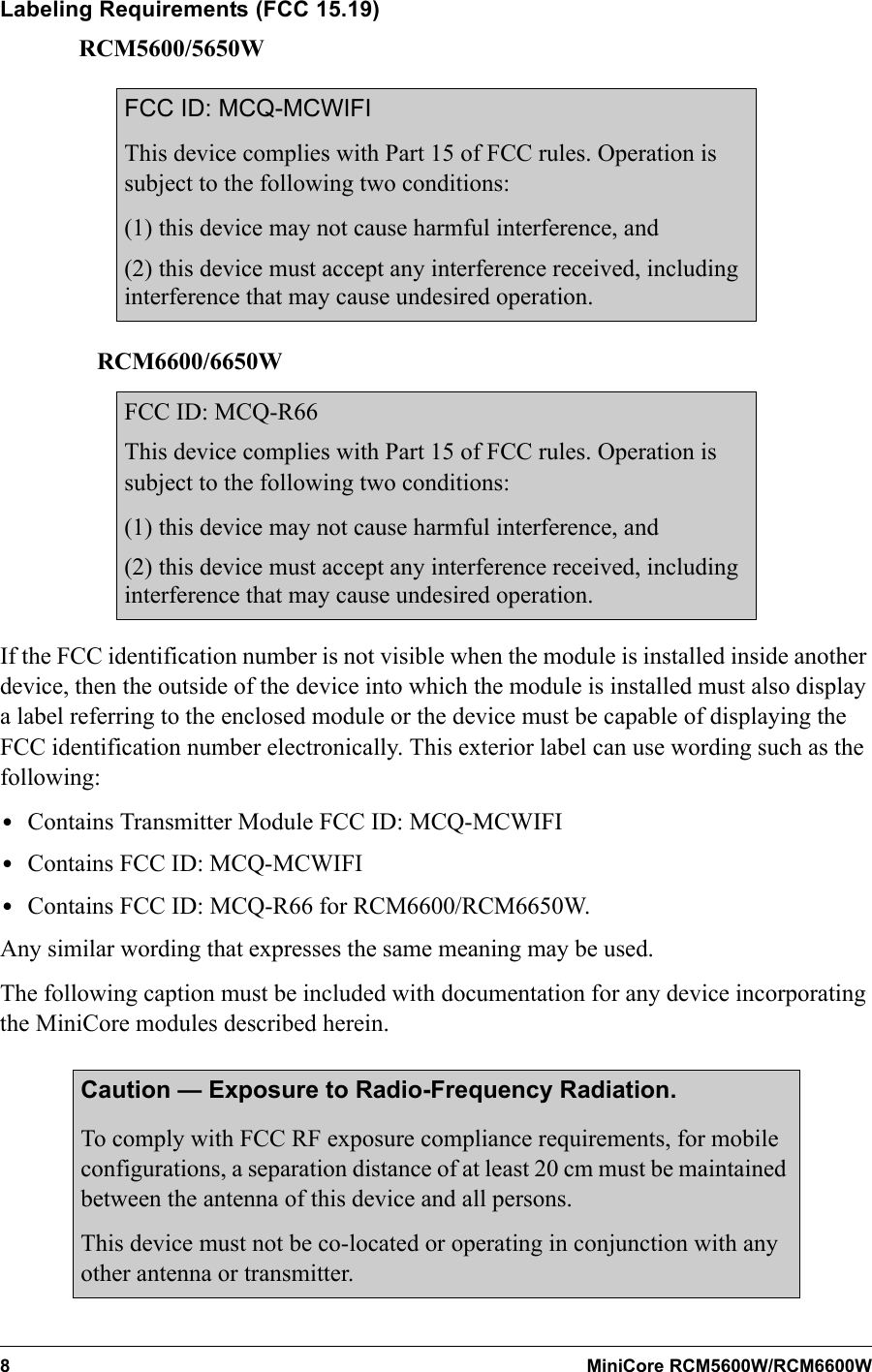 8 MiniCore RCM5600W/RCM6600WLabeling Requirements (FCC 15.19)       RCM5600/5650WFCC ID: MCQ-MCWIFIThis device complies with Part 15 of FCC rules. Operation is subject to the following two conditions:(1) this device may not cause harmful interference, and(2) this device must accept any interference received, including interference that may cause undesired operation.    RCM6600/6650WFCC ID: MCQ-R66This device complies with Part 15 of FCC rules. Operation is subject to the following two conditions:(1) this device may not cause harmful interference, and(2) this device must accept any interference received, including interference that may cause undesired operation.If the FCC identification number is not visible when the module is installed inside another device, then the outside of the device into which the module is installed must also display a label referring to the enclosed module or the device must be capable of displaying the FCC identification number electronically. This exterior label can use wording such as the following: •Contains Transmitter Module FCC ID: MCQ-MCWIFI •Contains FCC ID: MCQ-MCWIFI•Contains FCC ID: MCQ-R66 for RCM6600/RCM6650W. Any similar wording that expresses the same meaning may be used.The following caption must be included with documentation for any device incorporating the MiniCore modules described herein.Caution — Exposure to Radio-Frequency Radiation.To comply with FCC RF exposure compliance requirements, for mobile configurations, a separation distance of at least 20 cm must be maintained between the antenna of this device and all persons. This device must not be co-located or operating in conjunction with any other antenna or transmitter.
