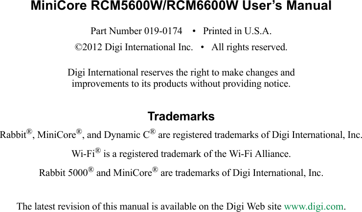 MiniCore RCM5600W/RCM6600W User’s ManualPart Number 019-0174    •   Printed in U.S.A.©2012 Digi International Inc.   •   All rights reserved.Digi International reserves the right to make changes andimprovements to its products without providing notice.TrademarksRabbit®, MiniCore®, and Dynamic C® are registered trademarks of Digi International, Inc.Wi-Fi® is a registered trademark of the Wi-Fi Alliance.Rabbit 5000® and MiniCore® are trademarks of Digi International, Inc.The latest revision of this manual is available on the Digi Web site www.digi.com.