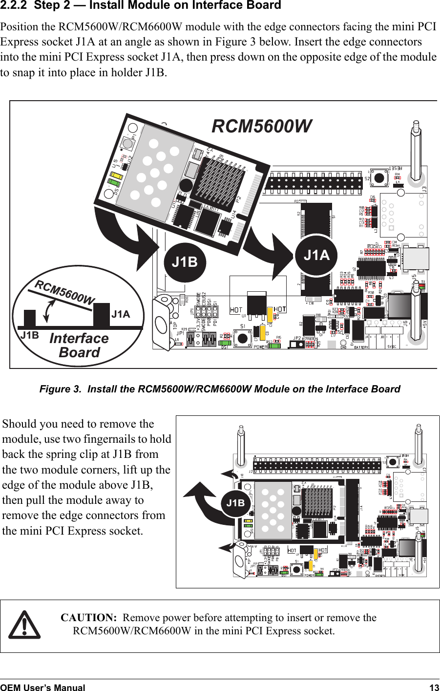 OEM User’s Manual 132.2.2  Step 2 — Install Module on Interface BoardPosition the RCM5600W/RCM6600W module with the edge connectors facing the mini PCI Express socket J1A at an angle as shown in Figure 3 below. Insert the edge connectors into the mini PCI Express socket J1A, then press down on the opposite edge of the module to snap it into place in holder J1B.InterfaceBoardJ1AJ1BJ1BRCM5600WRCM5600WJ1AFigure 3.  Install the RCM5600W/RCM6600W Module on the Interface BoardShould you need to remove the module, use two fingernails to hold back the spring clip at J1B from the two module corners, lift up the edge of the module above J1B, then pull the module away to remove the edge connectors from the mini PCI Express socket.J1BCAUTION: Remove power before attempting to insert or remove the RCM5600W/RCM6600W in the mini PCI Express socket.