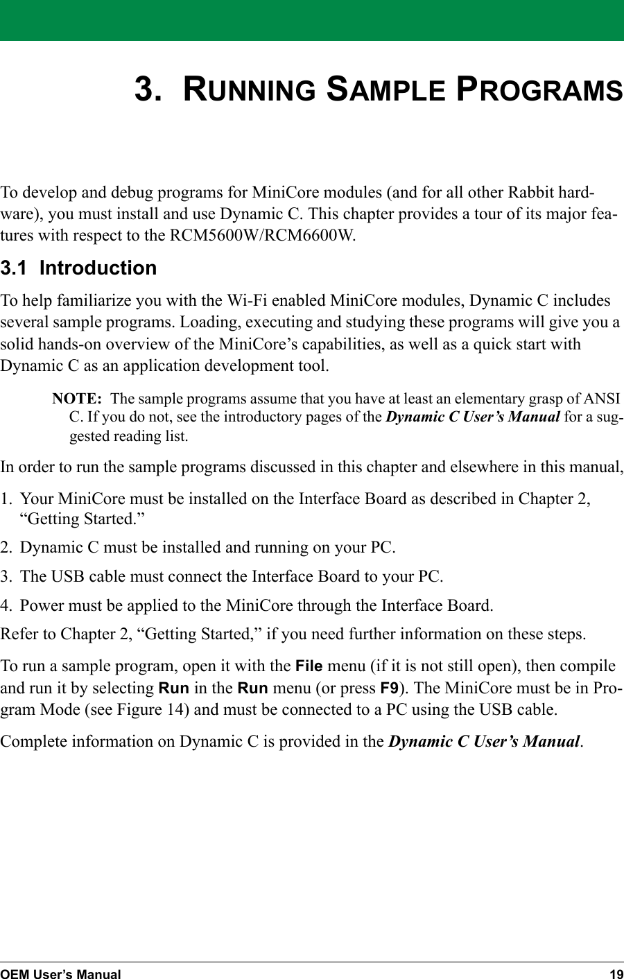 OEM User’s Manual 193.  RUNNING SAMPLE PROGRAMSTo develop and debug programs for MiniCore modules (and for all other Rabbit hard-ware), you must install and use Dynamic C. This chapter provides a tour of its major fea-tures with respect to the RCM5600W/RCM6600W.3.1  IntroductionTo help familiarize you with the Wi-Fi enabled MiniCore modules, Dynamic C includes several sample programs. Loading, executing and studying these programs will give you a solid hands-on overview of the MiniCore’s capabilities, as well as a quick start with Dynamic C as an application development tool.NOTE: The sample programs assume that you have at least an elementary grasp of ANSI C. If you do not, see the introductory pages of the Dynamic C User’s Manual for a sug-gested reading list.In order to run the sample programs discussed in this chapter and elsewhere in this manual,1. Your MiniCore must be installed on the Interface Board as described in Chapter 2, “Getting Started.”2. Dynamic C must be installed and running on your PC.3. The USB cable must connect the Interface Board to your PC.4. Power must be applied to the MiniCore through the Interface Board.Refer to Chapter 2, “Getting Started,” if you need further information on these steps.To run a sample program, open it with the File menu (if it is not still open), then compile and run it by selecting Run in the Run menu (or press F9). The MiniCore must be in Pro-gram Mode (see Figure 14) and must be connected to a PC using the USB cable.Complete information on Dynamic C is provided in the Dynamic C User’s Manual.