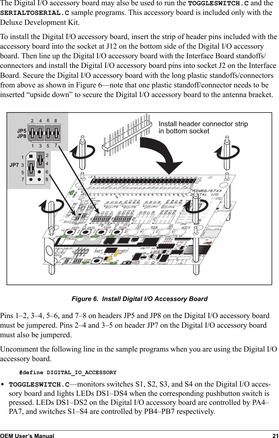 OEM User’s Manual 21The Digital I/O accessory board may also be used to run the TOGGLESWITCH.C and the SERIALTOSERIAL.C sample programs. This accessory board is included only with the Deluxe Development Kit.To install the Digital I/O accessory board, insert the strip of header pins included with the accessory board into the socket at J12 on the bottom side of the Digital I/O accessory board. Then line up the Digital I/O accessory board with the Interface Board standoffs/connectors and install the Digital I/O accessory board pins into socket J2 on the Interface Board. Secure the Digital I/O accessory board with the long plastic standoffs/connectors from above as shown in Figure 6—note that one plastic standoff/connector needs to be inserted “upside down” to secure the Digital I/O accessory board to the antenna bracket.   JP5JP84321657843216578JP7Install header connector stripin bottom socketFigure 6.  Install Digital I/O Accessory Board Pins 1–2, 3–4, 5–6, and 7–8 on headers JP5 and JP8 on the Digital I/O accessory board must be jumpered. Pins 2–4 and 3–5 on header JP7 on the Digital I/O accessory board must also be jumpered.Uncomment the following line in the sample programs when you are using the Digital I/O accessory board.#define DIGITAL_IO_ACCESSORY•TOGGLESWITCH.C—monitors switches S1, S2, S3, and S4 on the Digital I/O acces-sory board and lights LEDs DS1–DS4 when the corresponding pushbutton switch is pressed. LEDs DS1–DS2 on the Digital I/O accessory board are controlled by PA4–PA7, and switches S1–S4 are controlled by PB4–PB7 respectively.