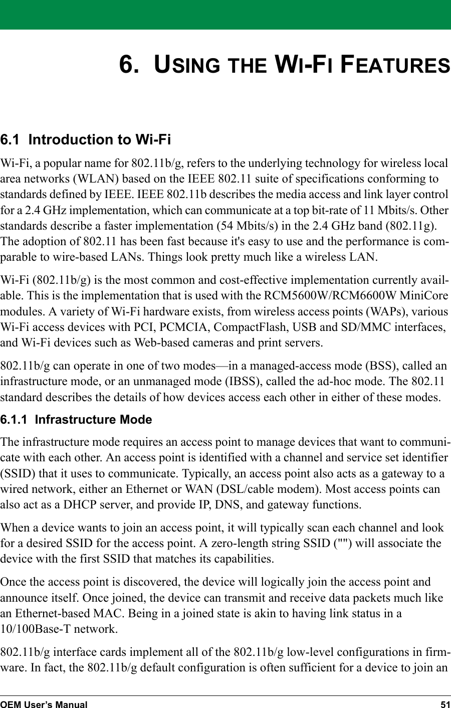 OEM User’s Manual 516.  USING THE WI-FI FEATURES6.1  Introduction to Wi-FiWi-Fi, a popular name for 802.11b/g, refers to the underlying technology for wireless local area networks (WLAN) based on the IEEE 802.11 suite of specifications conforming to standards defined by IEEE. IEEE 802.11b describes the media access and link layer control for a 2.4 GHz implementation, which can communicate at a top bit-rate of 11 Mbits/s. Other standards describe a faster implementation (54 Mbits/s) in the 2.4 GHz band (802.11g). The adoption of 802.11 has been fast because it&apos;s easy to use and the performance is com-parable to wire-based LANs. Things look pretty much like a wireless LAN.Wi-Fi (802.11b/g) is the most common and cost-effective implementation currently avail-able. This is the implementation that is used with the RCM5600W/RCM6600W MiniCore modules. A variety of Wi-Fi hardware exists, from wireless access points (WAPs), various Wi-Fi access devices with PCI, PCMCIA, CompactFlash, USB and SD/MMC interfaces, and Wi-Fi devices such as Web-based cameras and print servers.802.11b/g can operate in one of two modes—in a managed-access mode (BSS), called an infrastructure mode, or an unmanaged mode (IBSS), called the ad-hoc mode. The 802.11 standard describes the details of how devices access each other in either of these modes.6.1.1  Infrastructure ModeThe infrastructure mode requires an access point to manage devices that want to communi-cate with each other. An access point is identified with a channel and service set identifier (SSID) that it uses to communicate. Typically, an access point also acts as a gateway to a wired network, either an Ethernet or WAN (DSL/cable modem). Most access points can also act as a DHCP server, and provide IP, DNS, and gateway functions.When a device wants to join an access point, it will typically scan each channel and look for a desired SSID for the access point. A zero-length string SSID (&quot;&quot;) will associate the device with the first SSID that matches its capabilities.Once the access point is discovered, the device will logically join the access point and announce itself. Once joined, the device can transmit and receive data packets much like an Ethernet-based MAC. Being in a joined state is akin to having link status in a 10/100Base-T network.802.11b/g interface cards implement all of the 802.11b/g low-level configurations in firm-ware. In fact, the 802.11b/g default configuration is often sufficient for a device to join an 