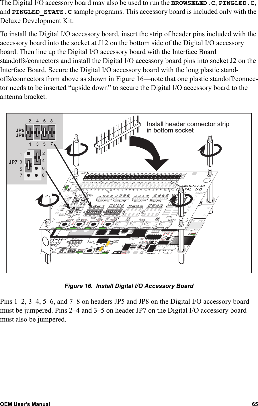 OEM User’s Manual 65The Digital I/O accessory board may also be used to run the BROWSELED.C, PINGLED.C, and PINGLED_STATS.C sample programs. This accessory board is included only with the Deluxe Development Kit.To install the Digital I/O accessory board, insert the strip of header pins included with the accessory board into the socket at J12 on the bottom side of the Digital I/O accessory board. Then line up the Digital I/O accessory board with the Interface Board standoffs/connectors and install the Digital I/O accessory board pins into socket J2 on the Interface Board. Secure the Digital I/O accessory board with the long plastic stand-offs/connectors from above as shown in Figure 16—note that one plastic standoff/connec-tor needs to be inserted “upside down” to secure the Digital I/O accessory board to the antenna bracket.   JP5JP84321657843216578JP7Install header connector stripin bottom socketFigure 16.  Install Digital I/O Accessory BoardPins 1–2, 3–4, 5–6, and 7–8 on headers JP5 and JP8 on the Digital I/O accessory board must be jumpered. Pins 2–4 and 3–5 on header JP7 on the Digital I/O accessory board must also be jumpered.