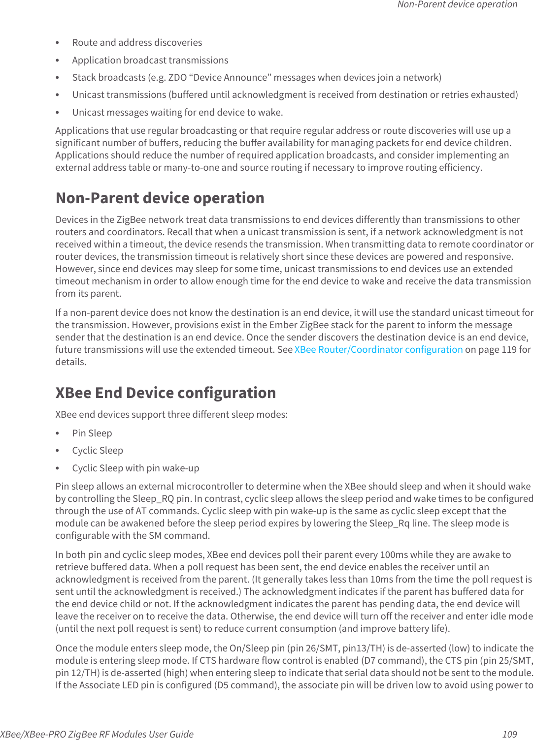 Non-Parent device operationXBee/XBee-PRO ZigBee RF Modules User Guide 109• Route and address discoveries• Application broadcast transmissions• Stack broadcasts (e.g. ZDO “Device Announce” messages when devices join a network) • Unicast transmissions (buffered until acknowledgment is received from destination or retries exhausted)• Unicast messages waiting for end device to wake.Applications that use regular broadcasting or that require regular address or route discoveries will use up a significant number of buffers, reducing the buffer availability for managing packets for end device children. Applications should reduce the number of required application broadcasts, and consider implementing an external address table or many-to-one and source routing if necessary to improve routing efficiency.Non-Parent device operationDevices in the ZigBee network treat data transmissions to end devices differently than transmissions to other routers and coordinators. Recall that when a unicast transmission is sent, if a network acknowledgment is not received within a timeout, the device resends the transmission. When transmitting data to remote coordinator or router devices, the transmission timeout is relatively short since these devices are powered and responsive. However, since end devices may sleep for some time, unicast transmissions to end devices use an extended timeout mechanism in order to allow enough time for the end device to wake and receive the data transmission from its parent.If a non-parent device does not know the destination is an end device, it will use the standard unicast timeout for the transmission. However, provisions exist in the Ember ZigBee stack for the parent to inform the message sender that the destination is an end device. Once the sender discovers the destination device is an end device, future transmissions will use the extended timeout. See XBee Router/Coordinator configuration on page 119 for details.XBee End Device configurationXBee end devices support three different sleep modes:• Pin Sleep• Cyclic Sleep• Cyclic Sleep with pin wake-upPin sleep allows an external microcontroller to determine when the XBee should sleep and when it should wake by controlling the Sleep_RQ pin. In contrast, cyclic sleep allows the sleep period and wake times to be configured through the use of AT commands. Cyclic sleep with pin wake-up is the same as cyclic sleep except that the module can be awakened before the sleep period expires by lowering the Sleep_Rq line. The sleep mode is configurable with the SM command.In both pin and cyclic sleep modes, XBee end devices poll their parent every 100ms while they are awake to retrieve buffered data. When a poll request has been sent, the end device enables the receiver until an acknowledgment is received from the parent. (It generally takes less than 10ms from the time the poll request is sent until the acknowledgment is received.) The acknowledgment indicates if the parent has buffered data for the end device child or not. If the acknowledgment indicates the parent has pending data, the end device will leave the receiver on to receive the data. Otherwise, the end device will turn off the receiver and enter idle mode (until the next poll request is sent) to reduce current consumption (and improve battery life). Once the module enters sleep mode, the On/Sleep pin (pin 26/SMT, pin13/TH) is de-asserted (low) to indicate the module is entering sleep mode. If CTS hardware flow control is enabled (D7 command), the CTS pin (pin 25/SMT, pin 12/TH) is de-asserted (high) when entering sleep to indicate that serial data should not be sent to the module. If the Associate LED pin is configured (D5 command), the associate pin will be driven low to avoid using power to 