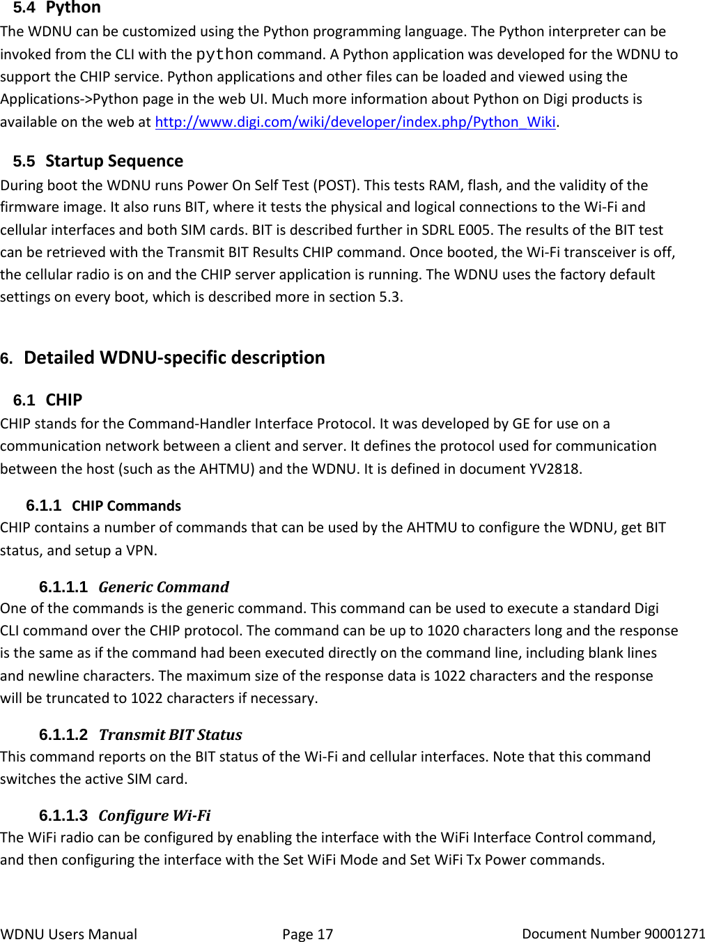 WDNU Users Manual Page 17 Document Number 90001271  5.4 Python The WDNU can be customized using the Python programming language. The Python interpreter can be invoked from the CLI with the python command. A Python application was developed for the WDNU to support the CHIP service. Python applications and other files can be loaded and viewed using the Applications-&gt;Python page in the web UI. Much more information about Python on Digi products is available on the web at http://www.digi.com/wiki/developer/index.php/Python_Wiki.  5.5 Startup Sequence During boot the WDNU runs Power On Self Test (POST). This tests RAM, flash, and the validity of the firmware image. It also runs BIT, where it tests the physical and logical connections to the Wi-Fi and cellular interfaces and both SIM cards. BIT is described further in SDRL E005. The results of the BIT test can be retrieved with the Transmit BIT Results CHIP command. Once booted, the Wi-Fi transceiver is off,  the cellular radio is on and the CHIP server application is running. The WDNU uses the factory default settings on every boot, which is described more in section 5.3. 6. Detailed WDNU-specific description 6.1 CHIP CHIP stands for the Command-Handler Interface Protocol. It was developed by GE for use on a communication network between a client and server. It defines the protocol used for communication between the host (such as the AHTMU) and the WDNU. It is defined in document YV2818. 6.1.1 CHIP Commands CHIP contains a number of commands that can be used by the AHTMU to configure the WDNU, get BIT status, and setup a VPN.  6.1.1.1 Generic Command One of the commands is the generic command. This command can be used to execute a standard Digi CLI command over the CHIP protocol. The command can be up to 1020 characters long and the response is the same as if the command had been executed directly on the command line, including blank lines and newline characters. The maximum size of the response data is 1022 characters and the response will be truncated to 1022 characters if necessary. 6.1.1.2 Transmit BIT Status This command reports on the BIT status of the Wi-Fi and cellular interfaces. Note that this command switches the active SIM card. 6.1.1.3 Configure Wi-Fi The WiFi radio can be configured by enabling the interface with the WiFi Interface Control command, and then configuring the interface with the Set WiFi Mode and Set WiFi Tx Power commands.  