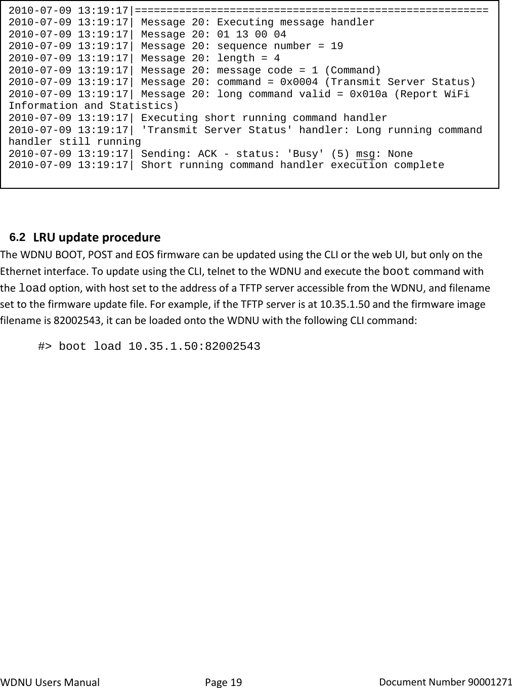 WDNU Users Manual Page 19 Document Number 90001271    6.2 LRU update procedure The WDNU BOOT, POST and EOS firmware can be updated using the CLI or the web UI, but only on the Ethernet interface. To update using the CLI, telnet to the WDNU and execute the boot command with the load option, with host set to the address of a TFTP server accessible from the WDNU, and filename set to the firmware update file. For example, if the TFTP server is at 10.35.1.50 and the firmware image filename is 82002543, it can be loaded onto the WDNU with the following CLI command:  #&gt; boot load 10.35.1.50:82002543 2010-07-09 13:19:17|======================================================== 2010-07-09 13:19:17| Message 20: Executing message handler 2010-07-09 13:19:17| Message 20: 01 13 00 04 2010-07-09 13:19:17| Message 20: sequence number = 19 2010-07-09 13:19:17| Message 20: length = 4 2010-07-09 13:19:17| Message 20: message code = 1 (Command) 2010-07-09 13:19:17| Message 20: command = 0x0004 (Transmit Server Status) 2010-07-09 13:19:17| Message 20: long command valid = 0x010a (Report WiFi Information and Statistics) 2010-07-09 13:19:17| Executing short running command handler 2010-07-09 13:19:17| &apos;Transmit Server Status&apos; handler: Long running command handler still running 2010-07-09 13:19:17| Sending: ACK - status: &apos;Busy&apos; (5) msg: None 2010-07-09 13:19:17| Short running command handler execution complete 