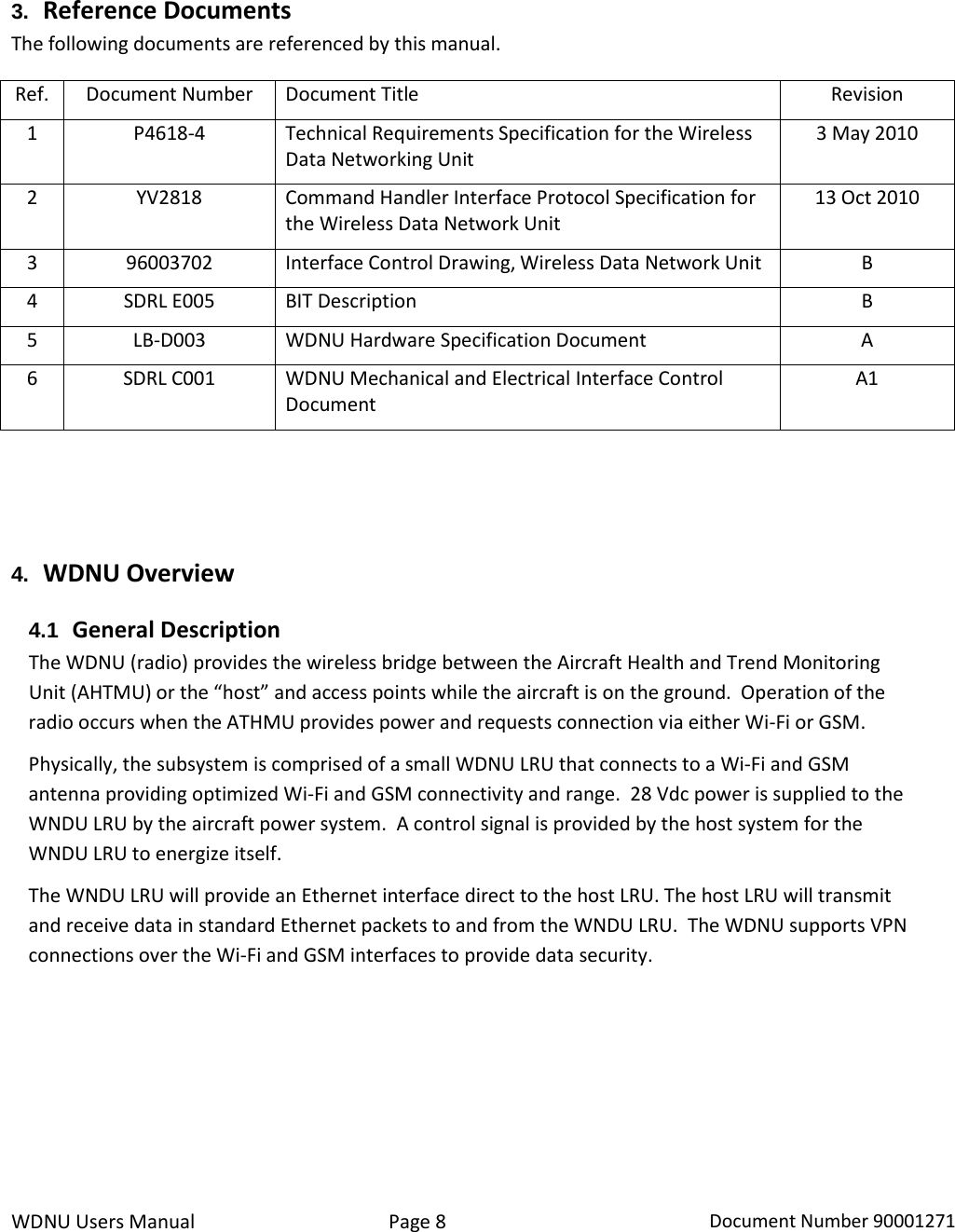 WDNU Users Manual Page 8 Document Number 90001271  3. Reference Documents The following documents are referenced by this manual. Ref. Document Number Document Title Revision 1 P4618-4 Technical Requirements Specification for the Wireless Data Networking Unit 3 May 2010 2 YV2818 Command Handler Interface Protocol Specification for the Wireless Data Network Unit 13 Oct 2010 3 96003702 Interface Control Drawing, Wireless Data Network Unit B 4 SDRL E005 BIT Description B 5 LB-D003 WDNU Hardware Specification Document A 6 SDRL C001 WDNU Mechanical and Electrical Interface Control Document A1   4. WDNU Overview 4.1 General Description The WDNU (radio) provides the wireless bridge between the Aircraft Health and Trend Monitoring Unit (AHTMU) or the “host” and access points while the aircraft is on the ground.  Operation of the radio occurs when the ATHMU provides power and requests connection via either Wi-Fi or GSM.     Physically, the subsystem is comprised of a small WDNU LRU that connects to a Wi-Fi and GSM antenna providing optimized Wi-Fi and GSM connectivity and range.  28 Vdc power is supplied to the WNDU LRU by the aircraft power system.  A control signal is provided by the host system for the WNDU LRU to energize itself. The WNDU LRU will provide an Ethernet interface direct to the host LRU. The host LRU will transmit and receive data in standard Ethernet packets to and from the WNDU LRU.  The WDNU supports VPN connections over the Wi-Fi and GSM interfaces to provide data security.      