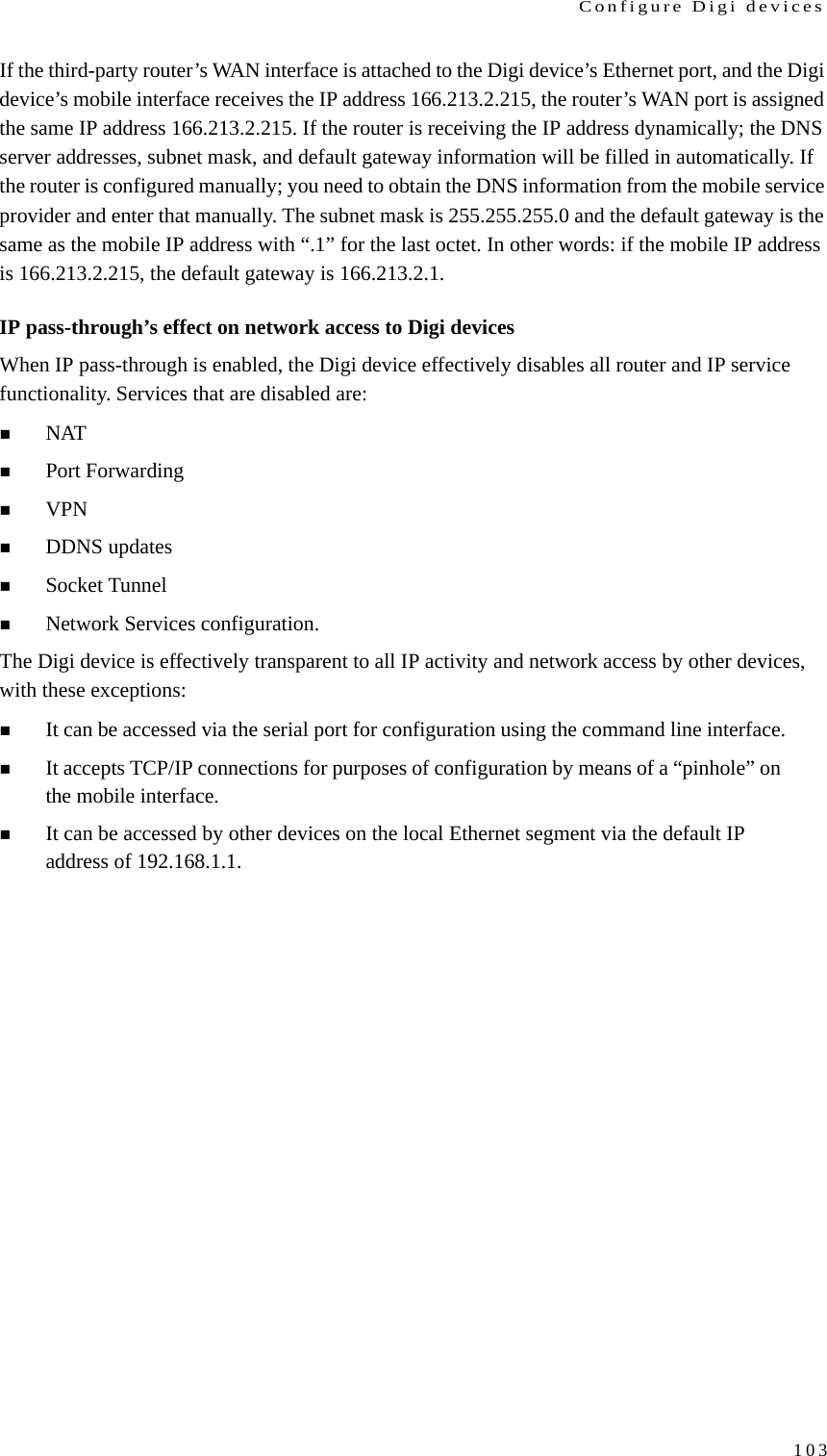 Configure Digi devices103If the third-party router’s WAN interface is attached to the Digi device’s Ethernet port, and the Digi device’s mobile interface receives the IP address 166.213.2.215, the router’s WAN port is assigned the same IP address 166.213.2.215. If the router is receiving the IP address dynamically; the DNS server addresses, subnet mask, and default gateway information will be filled in automatically. If the router is configured manually; you need to obtain the DNS information from the mobile service provider and enter that manually. The subnet mask is 255.255.255.0 and the default gateway is the same as the mobile IP address with “.1” for the last octet. In other words: if the mobile IP address is 166.213.2.215, the default gateway is 166.213.2.1.IP pass-through’s effect on network access to Digi devicesWhen IP pass-through is enabled, the Digi device effectively disables all router and IP service functionality. Services that are disabled are: NATPort ForwardingVPNDDNS updatesSocket Tunnel Network Services configuration.The Digi device is effectively transparent to all IP activity and network access by other devices, with these exceptions:It can be accessed via the serial port for configuration using the command line interface.It accepts TCP/IP connections for purposes of configuration by means of a “pinhole” on the mobile interface. It can be accessed by other devices on the local Ethernet segment via the default IP address of 192.168.1.1. 