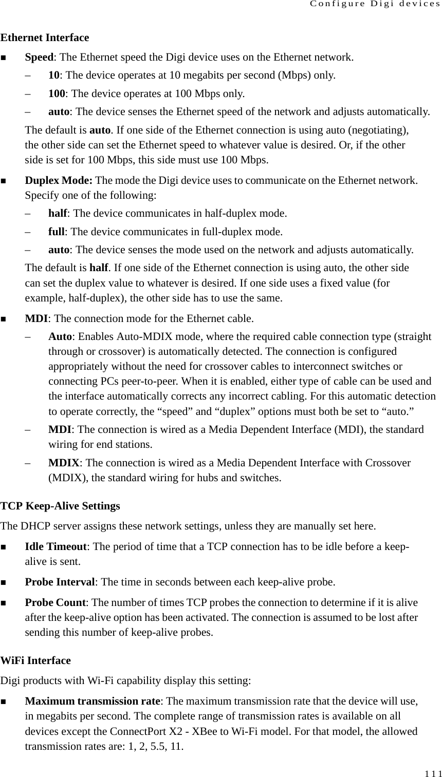 Configure Digi devices111Ethernet InterfaceSpeed: The Ethernet speed the Digi device uses on the Ethernet network.–10: The device operates at 10 megabits per second (Mbps) only.–100: The device operates at 100 Mbps only.–auto: The device senses the Ethernet speed of the network and adjusts automatically.The default is auto. If one side of the Ethernet connection is using auto (negotiating), the other side can set the Ethernet speed to whatever value is desired. Or, if the other side is set for 100 Mbps, this side must use 100 Mbps.Duplex Mode: The mode the Digi device uses to communicate on the Ethernet network. Specify one of the following:–half: The device communicates in half-duplex mode.–full: The device communicates in full-duplex mode.–auto: The device senses the mode used on the network and adjusts automatically.The default is half. If one side of the Ethernet connection is using auto, the other side can set the duplex value to whatever is desired. If one side uses a fixed value (for example, half-duplex), the other side has to use the same.MDI: The connection mode for the Ethernet cable.–Auto: Enables Auto-MDIX mode, where the required cable connection type (straight through or crossover) is automatically detected. The connection is configured appropriately without the need for crossover cables to interconnect switches or connecting PCs peer-to-peer. When it is enabled, either type of cable can be used and the interface automatically corrects any incorrect cabling. For this automatic detection to operate correctly, the “speed” and “duplex” options must both be set to “auto.”–MDI: The connection is wired as a Media Dependent Interface (MDI), the standard wiring for end stations.–MDIX: The connection is wired as a Media Dependent Interface with Crossover (MDIX), the standard wiring for hubs and switches.TCP Keep-Alive SettingsThe DHCP server assigns these network settings, unless they are manually set here.Idle Timeout: The period of time that a TCP connection has to be idle before a keep-alive is sent. Probe Interval: The time in seconds between each keep-alive probe. Probe Count: The number of times TCP probes the connection to determine if it is alive after the keep-alive option has been activated. The connection is assumed to be lost after sending this number of keep-alive probes. WiFi InterfaceDigi products with Wi-Fi capability display this setting:Maximum transmission rate: The maximum transmission rate that the device will use, in megabits per second. The complete range of transmission rates is available on all devices except the ConnectPort X2 - XBee to Wi-Fi model. For that model, the allowed transmission rates are: 1, 2, 5.5, 11.