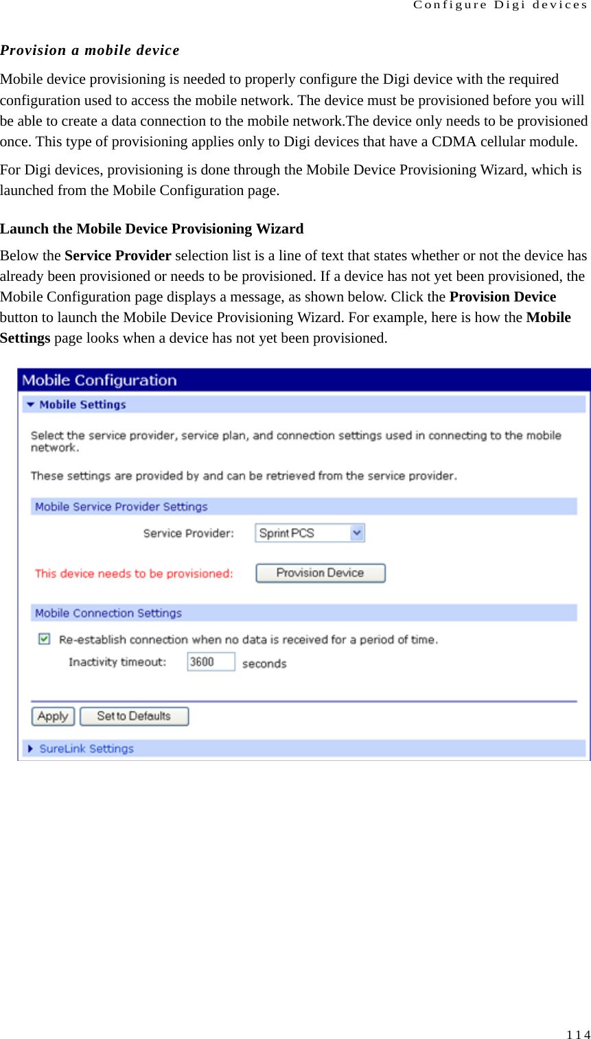 Configure Digi devices114Provision a mobile deviceMobile device provisioning is needed to properly configure the Digi device with the required configuration used to access the mobile network. The device must be provisioned before you will be able to create a data connection to the mobile network.The device only needs to be provisioned once. This type of provisioning applies only to Digi devices that have a CDMA cellular module.For Digi devices, provisioning is done through the Mobile Device Provisioning Wizard, which is launched from the Mobile Configuration page. Launch the Mobile Device Provisioning WizardBelow the Service Provider selection list is a line of text that states whether or not the device has already been provisioned or needs to be provisioned. If a device has not yet been provisioned, the Mobile Configuration page displays a message, as shown below. Click the Provision Device button to launch the Mobile Device Provisioning Wizard. For example, here is how the Mobile Settings page looks when a device has not yet been provisioned.