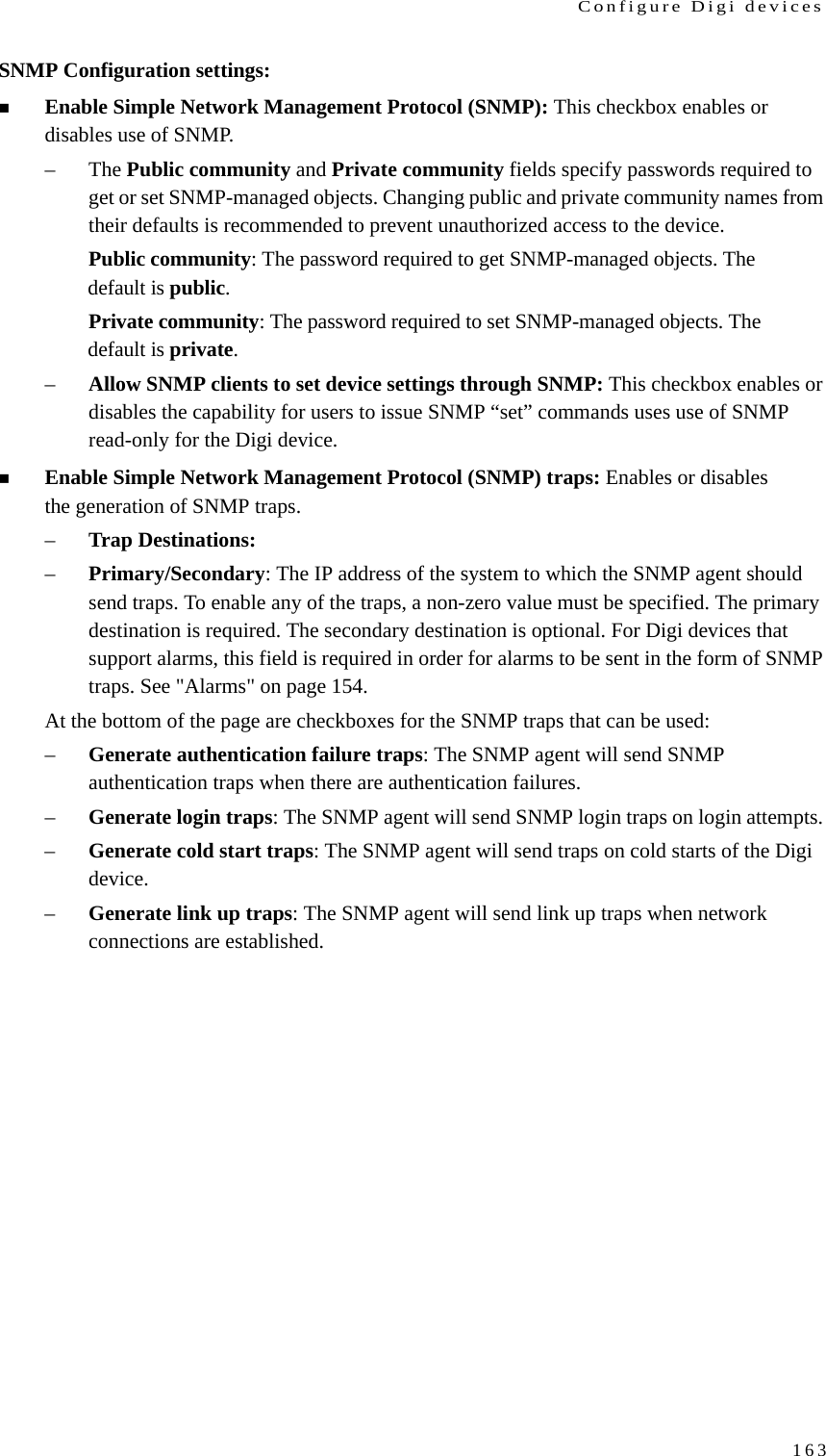 Configure Digi devices163SNMP Configuration settings:Enable Simple Network Management Protocol (SNMP): This checkbox enables or disables use of SNMP. –The Public community and Private community fields specify passwords required to get or set SNMP-managed objects. Changing public and private community names from their defaults is recommended to prevent unauthorized access to the device.Public community: The password required to get SNMP-managed objects. The default is public.Private community: The password required to set SNMP-managed objects. The default is private.–Allow SNMP clients to set device settings through SNMP: This checkbox enables or disables the capability for users to issue SNMP “set” commands uses use of SNMP read-only for the Digi device.Enable Simple Network Management Protocol (SNMP) traps: Enables or disables the generation of SNMP traps.–Trap Destinations: –Primary/Secondary: The IP address of the system to which the SNMP agent should send traps. To enable any of the traps, a non-zero value must be specified. The primary destination is required. The secondary destination is optional. For Digi devices that support alarms, this field is required in order for alarms to be sent in the form of SNMP traps. See &quot;Alarms&quot; on page 154.At the bottom of the page are checkboxes for the SNMP traps that can be used: –Generate authentication failure traps: The SNMP agent will send SNMP authentication traps when there are authentication failures. –Generate login traps: The SNMP agent will send SNMP login traps on login attempts. –Generate cold start traps: The SNMP agent will send traps on cold starts of the Digi device. –Generate link up traps: The SNMP agent will send link up traps when network connections are established. 