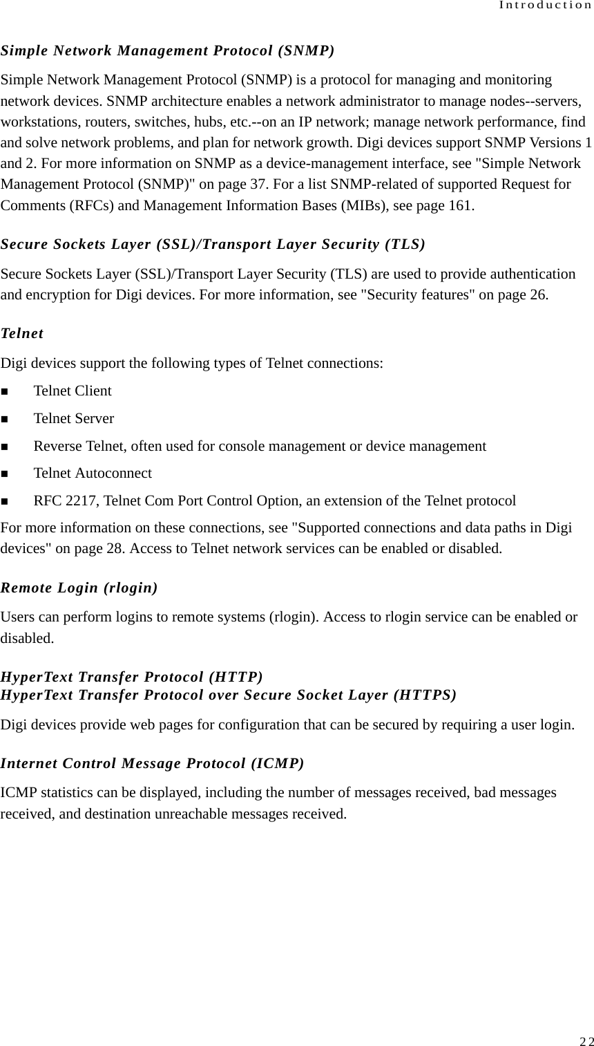 Introduction22Simple Network Management Protocol (SNMP)Simple Network Management Protocol (SNMP) is a protocol for managing and monitoring network devices. SNMP architecture enables a network administrator to manage nodes--servers, workstations, routers, switches, hubs, etc.--on an IP network; manage network performance, find and solve network problems, and plan for network growth. Digi devices support SNMP Versions 1 and 2. For more information on SNMP as a device-management interface, see &quot;Simple Network Management Protocol (SNMP)&quot; on page 37. For a list SNMP-related of supported Request for Comments (RFCs) and Management Information Bases (MIBs), see page 161.Secure Sockets Layer (SSL)/Transport Layer Security (TLS)Secure Sockets Layer (SSL)/Transport Layer Security (TLS) are used to provide authentication and encryption for Digi devices. For more information, see &quot;Security features&quot; on page 26.TelnetDigi devices support the following types of Telnet connections:Telnet ClientTelnet ServerReverse Telnet, often used for console management or device managementTelnet AutoconnectRFC 2217, Telnet Com Port Control Option, an extension of the Telnet protocolFor more information on these connections, see &quot;Supported connections and data paths in Digi devices&quot; on page 28. Access to Telnet network services can be enabled or disabled.Remote Login (rlogin)Users can perform logins to remote systems (rlogin). Access to rlogin service can be enabled or disabled.HyperText Transfer Protocol (HTTP)HyperText Transfer Protocol over Secure Socket Layer (HTTPS)Digi devices provide web pages for configuration that can be secured by requiring a user login.Internet Control Message Protocol (ICMP)ICMP statistics can be displayed, including the number of messages received, bad messages received, and destination unreachable messages received.