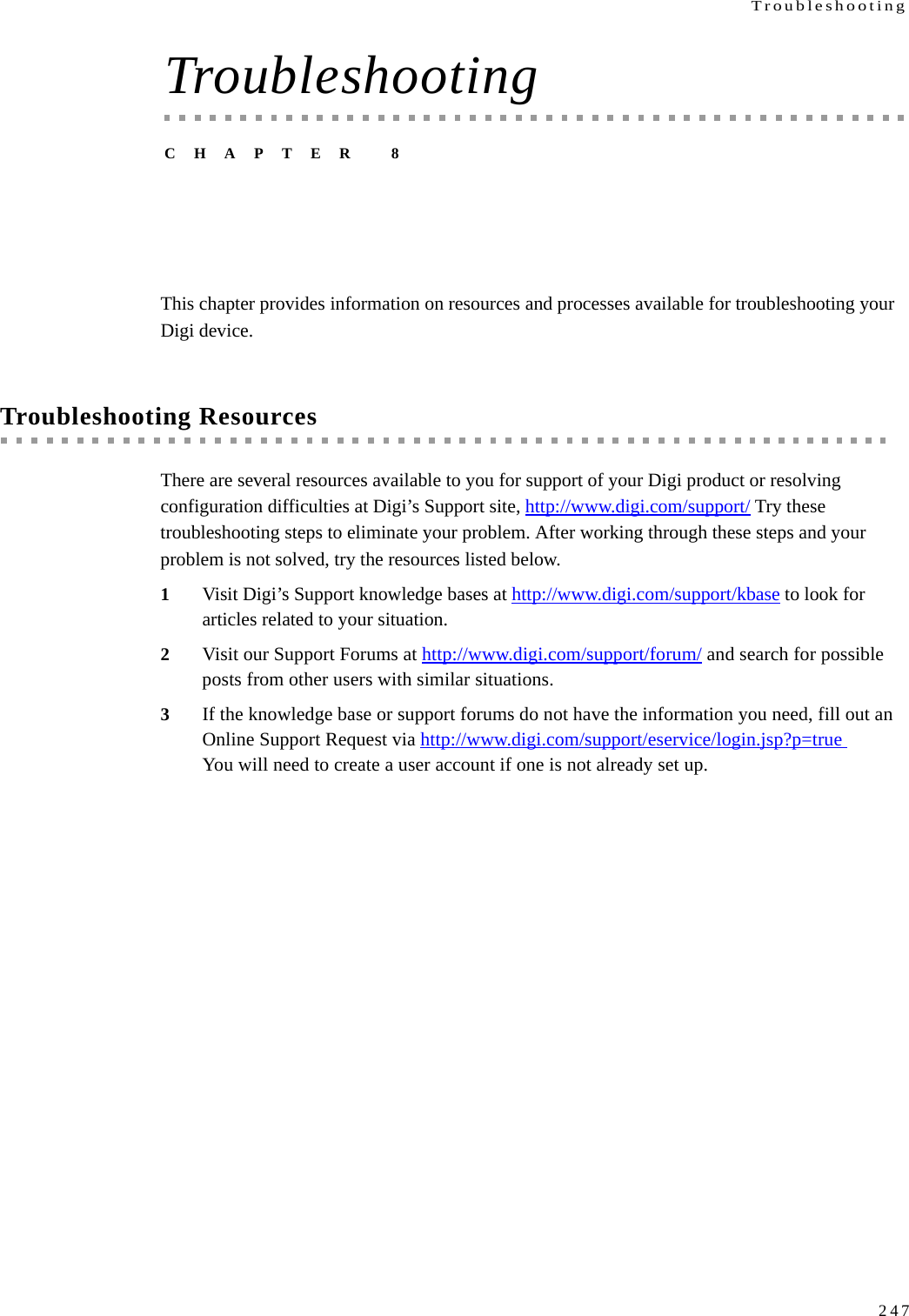 Troubleshooting247TroubleshootingCHAPTER 8This chapter provides information on resources and processes available for troubleshooting your Digi device.Troubleshooting ResourcesThere are several resources available to you for support of your Digi product or resolving configuration difficulties at Digi’s Support site, http://www.digi.com/support/ Try these troubleshooting steps to eliminate your problem. After working through these steps and your problem is not solved, try the resources listed below.1Visit Digi’s Support knowledge bases at http://www.digi.com/support/kbase to look for articles related to your situation. 2Visit our Support Forums at http://www.digi.com/support/forum/ and search for possible posts from other users with similar situations. 3If the knowledge base or support forums do not have the information you need, fill out an Online Support Request via http://www.digi.com/support/eservice/login.jsp?p=true You will need to create a user account if one is not already set up.