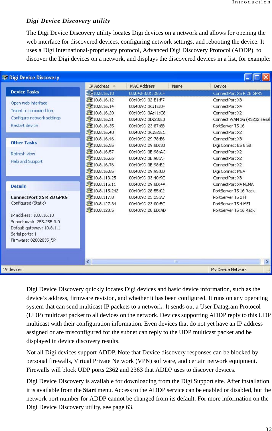 Introduction32Digi Device Discovery utilityThe Digi Device Discovery utility locates Digi devices on a network and allows for opening the web interface for discovered devices, configuring network settings, and rebooting the device. It uses a Digi International-proprietary protocol, Advanced Digi Discovery Protocol (ADDP), to discover the Digi devices on a network, and displays the discovered devices in a list, for example:Digi Device Discovery quickly locates Digi devices and basic device information, such as the device’s address, firmware revision, and whether it has been configured. It runs on any operating system that can send multicast IP packets to a network. It sends out a User Datagram Protocol (UDP) multicast packet to all devices on the network. Devices supporting ADDP reply to this UDP multicast with their configuration information. Even devices that do not yet have an IP address assigned or are misconfigured for the subnet can reply to the UDP multicast packet and be displayed in device discovery results. Not all Digi devices support ADDP. Note that Device discovery responses can be blocked by personal firewalls, Virtual Private Network (VPN) software, and certain network equipment. Firewalls will block UDP ports 2362 and 2363 that ADDP uses to discover devices. Digi Device Discovery is available for downloading from the Digi Support site. After installation, it is available from the Start menu. Access to the ADDP service can be enabled or disabled, but the network port number for ADDP cannot be changed from its default. For more information on the Digi Device Discovery utility, see page 63.