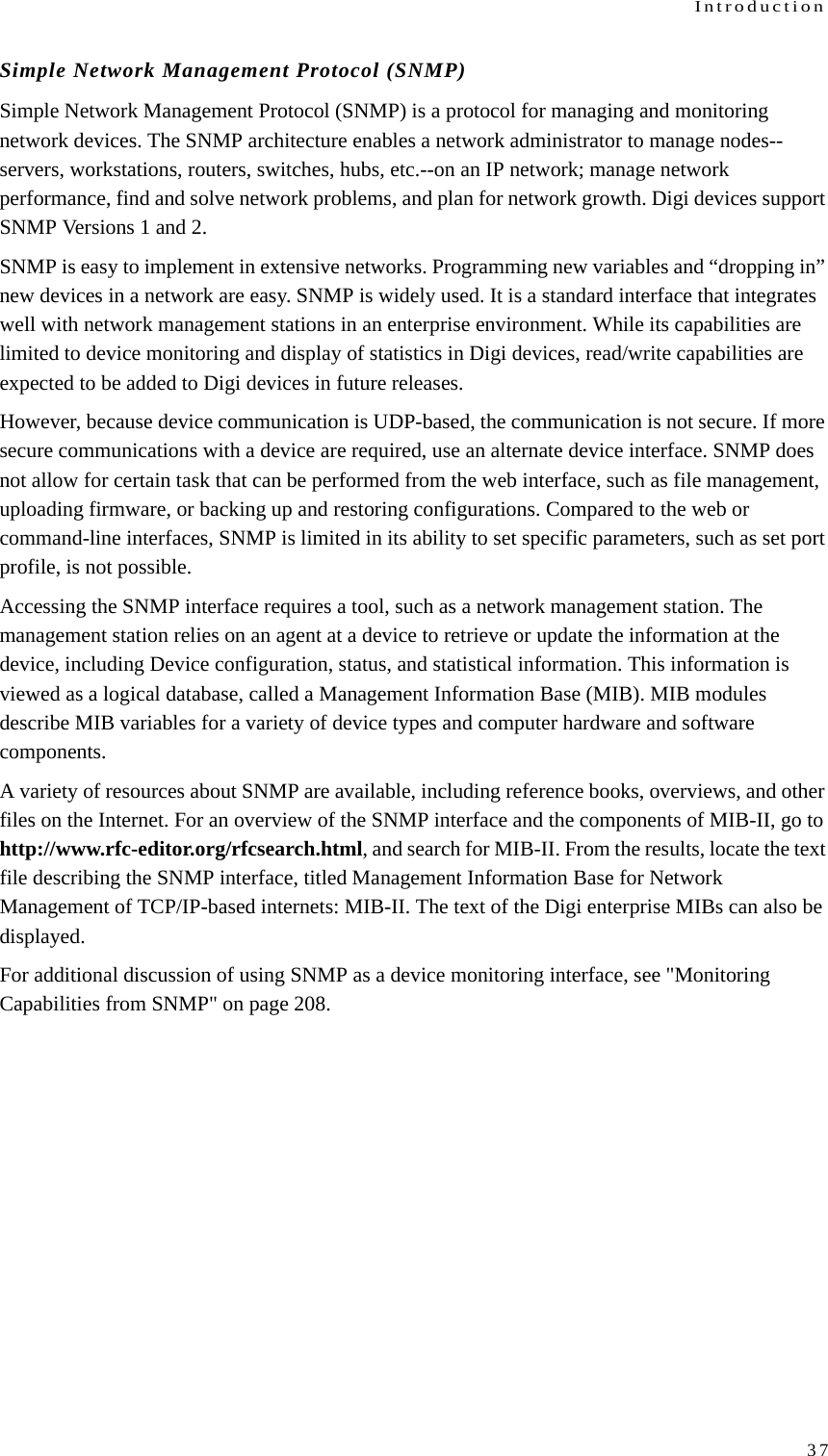 Introduction37Simple Network Management Protocol (SNMP)Simple Network Management Protocol (SNMP) is a protocol for managing and monitoring network devices. The SNMP architecture enables a network administrator to manage nodes--servers, workstations, routers, switches, hubs, etc.--on an IP network; manage network performance, find and solve network problems, and plan for network growth. Digi devices support SNMP Versions 1 and 2.SNMP is easy to implement in extensive networks. Programming new variables and “dropping in” new devices in a network are easy. SNMP is widely used. It is a standard interface that integrates well with network management stations in an enterprise environment. While its capabilities are limited to device monitoring and display of statistics in Digi devices, read/write capabilities are expected to be added to Digi devices in future releases.However, because device communication is UDP-based, the communication is not secure. If more secure communications with a device are required, use an alternate device interface. SNMP does not allow for certain task that can be performed from the web interface, such as file management, uploading firmware, or backing up and restoring configurations. Compared to the web or command-line interfaces, SNMP is limited in its ability to set specific parameters, such as set port profile, is not possible.Accessing the SNMP interface requires a tool, such as a network management station. The management station relies on an agent at a device to retrieve or update the information at the device, including Device configuration, status, and statistical information. This information is viewed as a logical database, called a Management Information Base (MIB). MIB modules describe MIB variables for a variety of device types and computer hardware and software components. A variety of resources about SNMP are available, including reference books, overviews, and other files on the Internet. For an overview of the SNMP interface and the components of MIB-II, go to http://www.rfc-editor.org/rfcsearch.html, and search for MIB-II. From the results, locate the text file describing the SNMP interface, titled Management Information Base for Network Management of TCP/IP-based internets: MIB-II. The text of the Digi enterprise MIBs can also be displayed.For additional discussion of using SNMP as a device monitoring interface, see &quot;Monitoring Capabilities from SNMP&quot; on page 208.