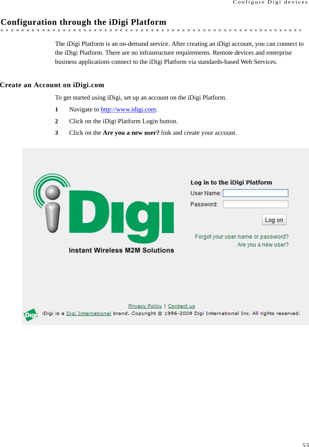 Configure Digi devices55Configuration through the iDigi PlatformThe iDigi Platform is an on-demand service. After creating an iDigi account, you can connect to the iDigi Platform. There are no infrastructure requirements. Remote devices and enterprise business applications connect to the iDigi Platform via standards-based Web Services.Create an Account on iDigi.comTo get started using iDigi, set up an account on the iDigi Platform.1Navigate to http://www.idigi.com.2Click on the iDigi Platform Login button.3Click on the Are you a new user? link and create your account.