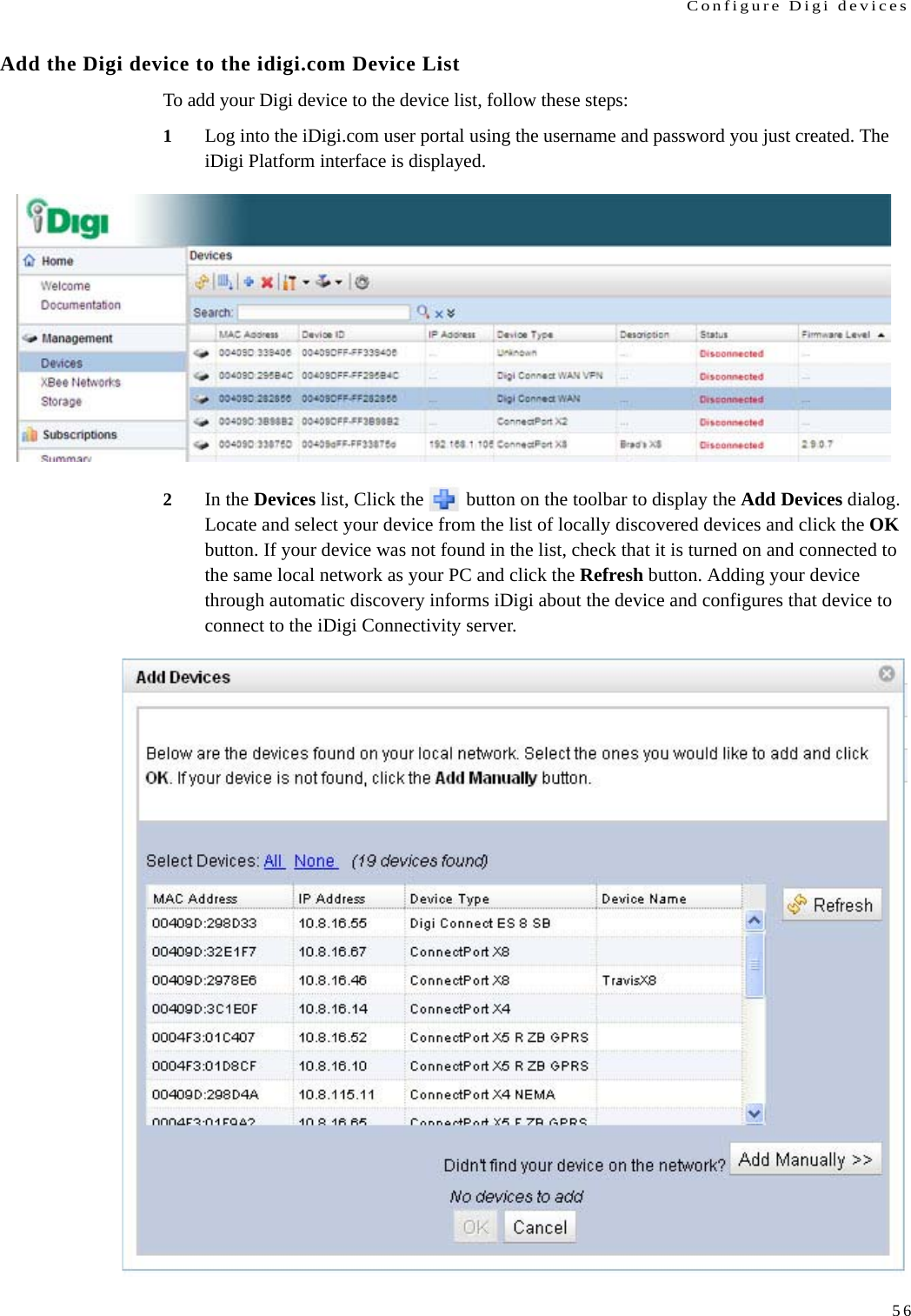 Configure Digi devices56Add the Digi device to the idigi.com Device List To add your Digi device to the device list, follow these steps:1Log into the iDigi.com user portal using the username and password you just created. The iDigi Platform interface is displayed. 2In the Devices list, Click the   button on the toolbar to display the Add Devices dialog. Locate and select your device from the list of locally discovered devices and click the OK button. If your device was not found in the list, check that it is turned on and connected to the same local network as your PC and click the Refresh button. Adding your device through automatic discovery informs iDigi about the device and configures that device to connect to the iDigi Connectivity server.