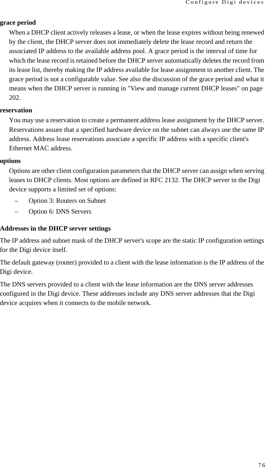 Configure Digi devices76grace periodWhen a DHCP client actively releases a lease, or when the lease expires without being renewed by the client, the DHCP server does not immediately delete the lease record and return the associated IP address to the available address pool. A grace period is the interval of time for which the lease record is retained before the DHCP server automatically deletes the record from its lease list, thereby making the IP address available for lease assignment to another client. The grace period is not a configurable value. See also the discussion of the grace period and what it means when the DHCP server is running in &quot;View and manage current DHCP leases&quot; on page 202. reservationYou may use a reservation to create a permanent address lease assignment by the DHCP server. Reservations assure that a specified hardware device on the subnet can always use the same IP address. Address lease reservations associate a specific IP address with a specific client&apos;s Ethernet MAC address. optionsOptions are other client configuration parameters that the DHCP server can assign when serving leases to DHCP clients. Most options are defined in RFC 2132. The DHCP server in the Digi device supports a limited set of options: – Option 3: Routers on Subnet – Option 6: DNS Servers Addresses in the DHCP server settingsThe IP address and subnet mask of the DHCP server&apos;s scope are the static IP configuration settings for the Digi device itself. The default gateway (router) provided to a client with the lease information is the IP address of the Digi device. The DNS servers provided to a client with the lease information are the DNS server addresses configured in the Digi device. These addresses include any DNS server addresses that the Digi device acquires when it connects to the mobile network. 