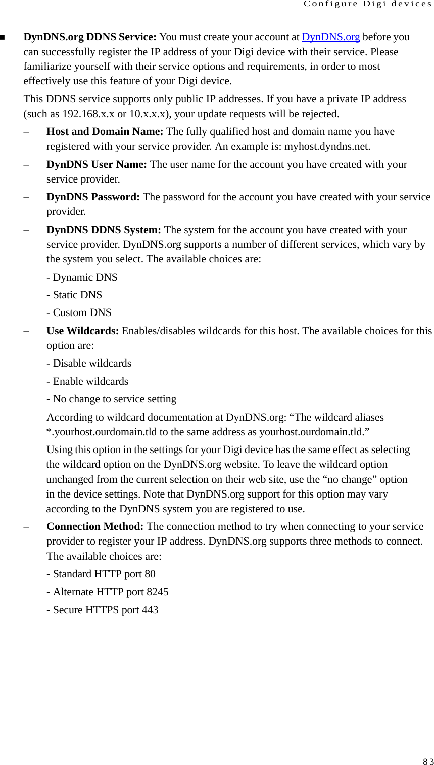 Configure Digi devices83DynDNS.org DDNS Service: You must create your account at DynDNS.org before you can successfully register the IP address of your Digi device with their service. Please familiarize yourself with their service options and requirements, in order to most effectively use this feature of your Digi device. This DDNS service supports only public IP addresses. If you have a private IP address (such as 192.168.x.x or 10.x.x.x), your update requests will be rejected. –Host and Domain Name: The fully qualified host and domain name you have registered with your service provider. An example is: myhost.dyndns.net. –DynDNS User Name: The user name for the account you have created with your service provider. –DynDNS Password: The password for the account you have created with your service provider. –DynDNS DDNS System: The system for the account you have created with your service provider. DynDNS.org supports a number of different services, which vary by the system you select. The available choices are: - Dynamic DNS - Static DNS - Custom DNS –Use Wildcards: Enables/disables wildcards for this host. The available choices for this option are: - Disable wildcards - Enable wildcards - No change to service setting According to wildcard documentation at DynDNS.org: “The wildcard aliases *.yourhost.ourdomain.tld to the same address as yourhost.ourdomain.tld.” Using this option in the settings for your Digi device has the same effect as selecting the wildcard option on the DynDNS.org website. To leave the wildcard option unchanged from the current selection on their web site, use the “no change” option in the device settings. Note that DynDNS.org support for this option may vary according to the DynDNS system you are registered to use. –Connection Method: The connection method to try when connecting to your service provider to register your IP address. DynDNS.org supports three methods to connect. The available choices are: - Standard HTTP port 80 - Alternate HTTP port 8245 - Secure HTTPS port 443 