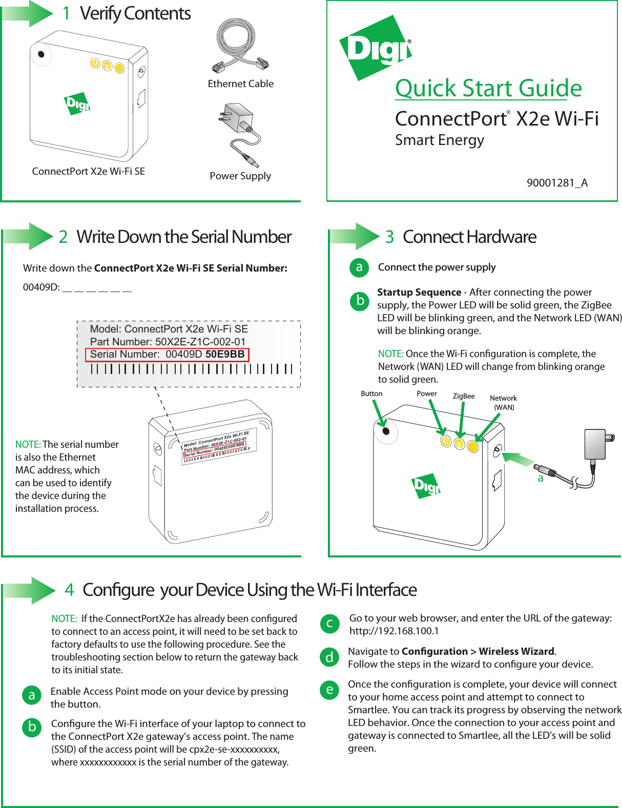 Quick Start GuideConnectPort  X2e Wi-Fi Smart EnergyPower SupplyEthernet CableConnectPort X2e Wi-Fi SE 1  Verify Contents2  Write Down the Serial Number®Model: ConnectPort X2e Wi-Fi SEPart Number: 50X2E-Z1C-002-01Serial Number: 00409D50E9BBModel: ConnectPort X2e Wi-Fi SEPart Number: 50X2E-Z1C-002-01Serial Number:  00409D 50E9BB3  Connect HardwarePower  ZigBee Network (WAN)Button aConnect the power supplyWrite down the ConnectPort X2e Wi-Fi SE Serial Number:00409D:  NOTE: The serial number is also the Ethernet MAC address, which can be used to identify the device during theinstallation process.baConnect the power supplyStartup Sequence - After connecting the power supply, the Power LED will be solid green, the ZigBee LED will be blinking green, and the Network LED (WAN) will be blinking orange.NOTE: Once the Wi-Fi conguration is complete, the Network (WAN) LED will change from blinking orange to solid green.a4  Congure  your Device Using the Wi-Fi InterfaceacEnable Access Point mode on your device by pressing the button.bdCongure the Wi-Fi interface of your laptop to connect to the ConnectPort X2e gateway’s access point. The name (SSID) of the access point will be cpx2e-se-xxxxxxxxxx, where xxxxxxxxxxxx is the serial number of the gateway.cc Go to your web browser, and enter the URL of the gateway: http://192.168.100.1NOTE:  If the ConnectPortX2e has already been congured to connect to an access point, it will need to be set back to factory defaults to use the following procedure. See the troubleshooting section below to return the gateway back to its initial state. Navigate to Conguration &gt; Wireless Wizard.Follow the steps in the wizard to congure your device.eOnce the conguration is complete, your device will connect to your home access point and attempt to connect to Smartlee. You can track its progress by observing the network LED behavior. Once the connection to your access point and gateway is connected to Smartlee, all the LED’s will be solid green.90001281_A