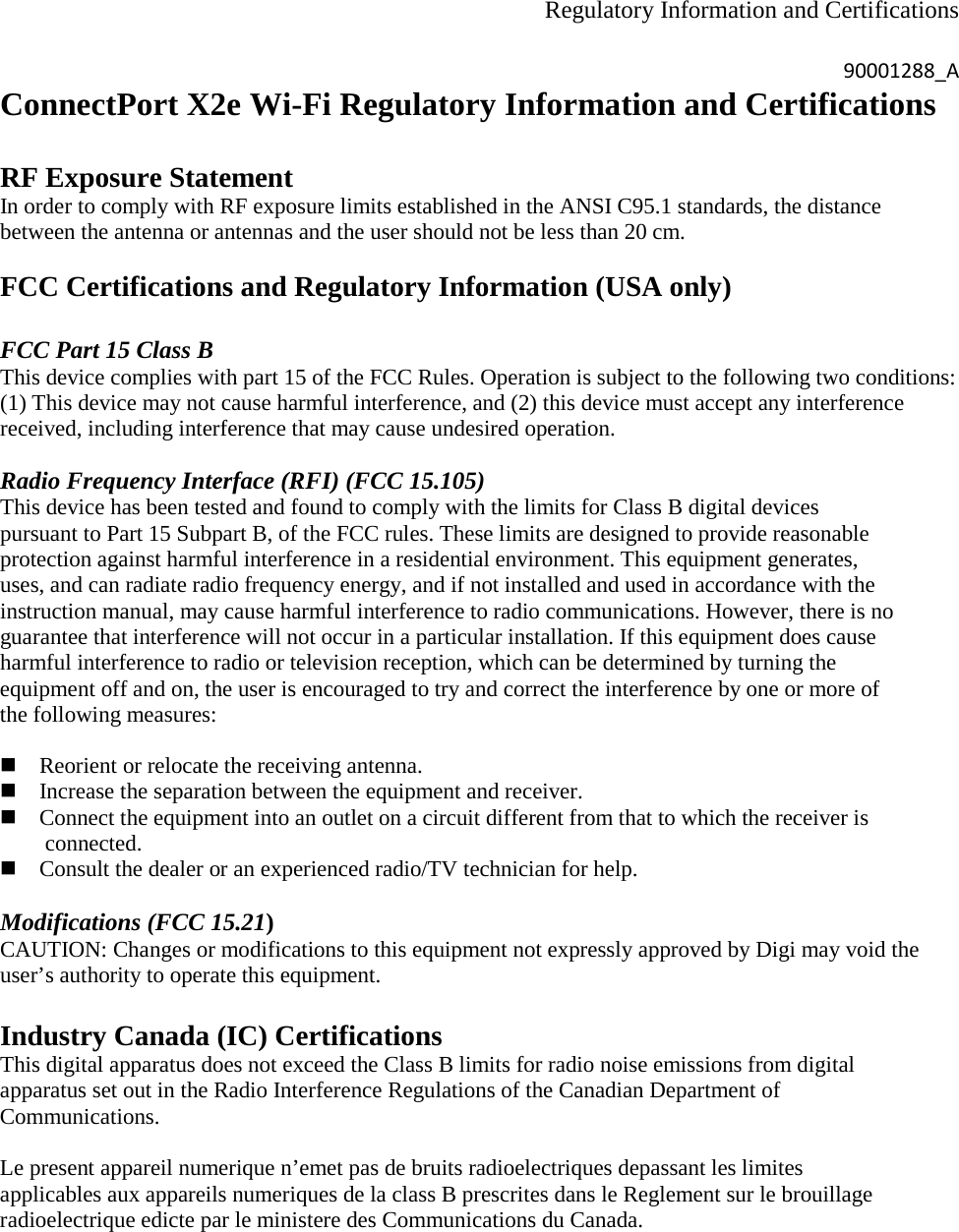 Regulatory Information and Certifications  90001288_A ConnectPort X2e Wi-Fi Regulatory Information and Certifications  RF Exposure Statement In order to comply with RF exposure limits established in the ANSI C95.1 standards, the distance between the antenna or antennas and the user should not be less than 20 cm.  FCC Certifications and Regulatory Information (USA only)  FCC Part 15 Class B This device complies with part 15 of the FCC Rules. Operation is subject to the following two conditions: (1) This device may not cause harmful interference, and (2) this device must accept any interference received, including interference that may cause undesired operation.  Radio Frequency Interface (RFI) (FCC 15.105) This device has been tested and found to comply with the limits for Class B digital devices pursuant to Part 15 Subpart B, of the FCC rules. These limits are designed to provide reasonable protection against harmful interference in a residential environment. This equipment generates, uses, and can radiate radio frequency energy, and if not installed and used in accordance with the instruction manual, may cause harmful interference to radio communications. However, there is no guarantee that interference will not occur in a particular installation. If this equipment does cause harmful interference to radio or television reception, which can be determined by turning the equipment off and on, the user is encouraged to try and correct the interference by one or more of the following measures:   Reorient or relocate the receiving antenna.  Increase the separation between the equipment and receiver.  Connect the equipment into an outlet on a circuit different from that to which the receiver is                    connected.  Consult the dealer or an experienced radio/TV technician for help.  Modifications (FCC 15.21) CAUTION: Changes or modifications to this equipment not expressly approved by Digi may void the user’s authority to operate this equipment.  Industry Canada (IC) Certifications This digital apparatus does not exceed the Class B limits for radio noise emissions from digital apparatus set out in the Radio Interference Regulations of the Canadian Department of Communications.  Le present appareil numerique n’emet pas de bruits radioelectriques depassant les limites applicables aux appareils numeriques de la class B prescrites dans le Reglement sur le brouillage radioelectrique edicte par le ministere des Communications du Canada.  