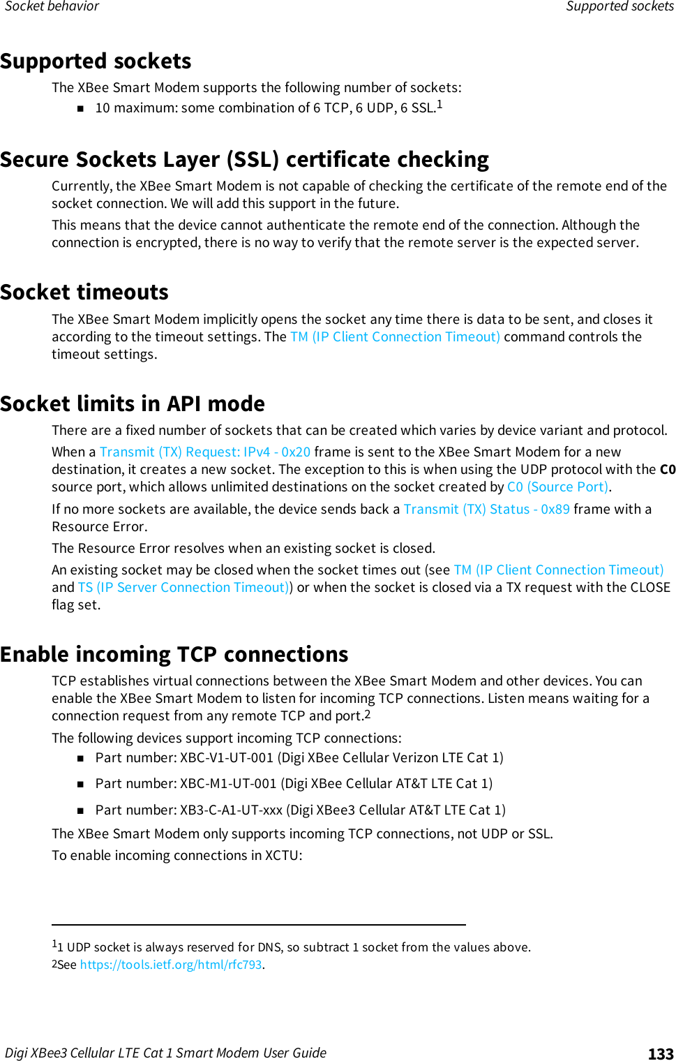 Socket behavior Supported socketsDigi XBee3 Cellular LTE Cat 1 Smart Modem User Guide 133Supported socketsThe XBee Smart Modem supports the following number of sockets:n10 maximum: some combination of 6 TCP, 6 UDP, 6 SSL.1Secure Sockets Layer (SSL) certificate checkingCurrently, the XBee Smart Modem is not capable of checking the certificate of the remote end of thesocket connection. We will add this support in the future.This means that the device cannot authenticate the remote end of the connection. Although theconnection is encrypted, there is no way to verify that the remote server is the expected server.Socket timeoutsThe XBee Smart Modem implicitly opens the socket any time there is data to be sent, and closes itaccording to the timeout settings. The TM (IP Client Connection Timeout) command controls thetimeout settings.Socket limits in API modeThere are a fixed number of sockets that can be created which varies by device variant and protocol.When a Transmit (TX) Request: IPv4 - 0x20 frame is sent to the XBee Smart Modem for a newdestination, it creates a new socket. The exception to this is when using the UDP protocol with the C0source port, which allows unlimited destinations on the socket created by C0 (Source Port).If no more sockets are available, the device sends back a Transmit (TX) Status - 0x89 frame with aResource Error.The Resource Error resolves when an existing socket is closed.An existing socket may be closed when the socket times out (see TM (IP Client Connection Timeout)and TS (IP Server Connection Timeout)) or when the socket is closed via a TX request with the CLOSEflag set.Enable incoming TCP connectionsTCP establishes virtual connections between the XBee Smart Modem and other devices. You canenable the XBee Smart Modem to listen for incoming TCP connections. Listen means waiting for aconnection request from any remote TCP and port.2The following devices support incoming TCP connections:nPart number: XBC-V1-UT-001 (Digi XBee Cellular Verizon LTE Cat 1)nPart number: XBC-M1-UT-001 (Digi XBee Cellular AT&amp;T LTE Cat 1)nPart number: XB3-C-A1-UT-xxx (Digi XBee3 Cellular AT&amp;T LTE Cat 1)The XBee Smart Modem only supports incoming TCP connections, not UDP or SSL.To enable incoming connections in XCTU:11 UDPsocket is always reserved for DNS, so subtract 1 socket from the values above.2See https://tools.ietf.org/html/rfc793.