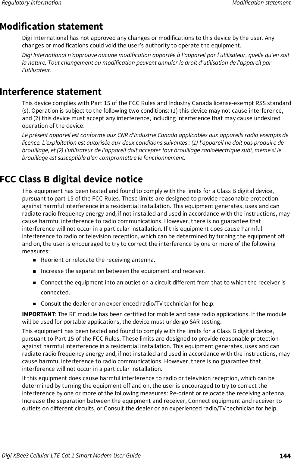Regulatory information Modification statementDigi XBee3 Cellular LTE Cat 1 Smart Modem User Guide 144Modification statementDigi International has not approved any changes or modifications to this device by the user. Anychanges or modifications could void the user’s authority to operate the equipment.Digi International n’approuve aucune modification apportée à l’appareil par l’utilisateur, quelle qu’en soitla nature. Tout changement ou modification peuvent annuler le droit d’utilisation de l’appareil parl’utilisateur.Interference statementThis device complies with Part 15 of the FCC Rules and Industry Canada license-exempt RSS standard(s). Operation is subject to the following two conditions: (1) this device may not cause interference,and (2) this device must accept any interference, including interference that may cause undesiredoperation of the device.Le présent appareil est conforme aux CNR d&apos;Industrie Canada applicables aux appareils radio exempts delicence. L&apos;exploitation est autorisée aux deux conditions suivantes : (1) l&apos;appareil ne doit pas produire debrouillage, et (2) l&apos;utilisateur de l&apos;appareil doit accepter tout brouillage radioélectrique subi, même si lebrouillage est susceptible d&apos;en compromettre le fonctionnement.FCC Class B digital device noticeThis equipment has been tested and found to comply with the limits for a Class B digital device,pursuant to part 15 of the FCC Rules. These limits are designed to provide reasonable protectionagainst harmful interference in a residential installation. This equipment generates, uses and canradiate radio frequency energy and, if not installed and used in accordance with the instructions, maycause harmful interference to radio communications. However, there is no guarantee thatinterference will not occur in a particular installation. If this equipment does cause harmfulinterference to radio or television reception, which can be determined by turning the equipment offand on, the user is encouraged to try to correct the interference by one or more of the followingmeasures:nReorient or relocate the receiving antenna.nIncrease the separation between the equipment and receiver.nConnect the equipment into an outlet on a circuit different from that to which the receiver isconnected.nConsult the dealer or an experienced radio/TV technician for help.IMPORTANT: The RF module has been certified for mobile and base radio applications. If the modulewill be used for portable applications, the device must undergo SAR testing.This equipment has been tested and found to comply with the limits for a Class B digital device,pursuant to Part 15 of the FCC Rules. These limits are designed to provide reasonable protectionagainst harmful interference in a residential installation. This equipment generates, uses and canradiate radio frequency energy and, if not installed and used in accordance with the instructions, maycause harmful interference to radio communications. However, there is no guarantee thatinterference will not occur in a particular installation.If this equipment does cause harmful interference to radio or television reception, which can bedetermined by turning the equipment off and on, the user is encouraged to try to correct theinterference by one or more of the following measures: Re-orient or relocate the receiving antenna,Increase the separation between the equipment and receiver, Connect equipment and receiver tooutlets on different circuits, or Consult the dealer or an experienced radio/TV technician for help.