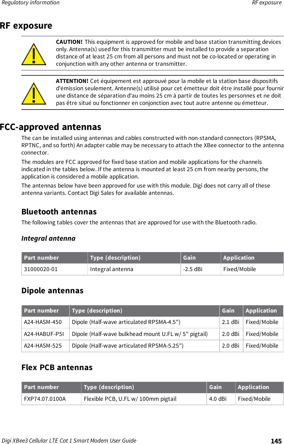Regulatory information RF exposureDigi XBee3 Cellular LTE Cat 1 Smart Modem User Guide 145RF exposureCAUTION! This equipment is approved for mobile and base station transmitting devicesonly. Antenna(s) used for this transmitter must be installed to provide a separationdistance of at least 25 cm from all persons and must not be co-located or operating inconjunction with any other antenna or transmitter.ATTENTION! Cet équipement est approuvé pour la mobile et la station base dispositifsd&apos;émission seulement. Antenne(s) utilisé pour cet émetteur doit être installé pour fournirune distance de séparation d&apos;au moins 25 cm à partir de toutes les personnes et ne doitpas être situé ou fonctionner en conjonction avec tout autre antenne ou émetteur.FCC-approved antennasThe can be installed using antennas and cables constructed with non-standard connectors (RPSMA,RPTNC, and so forth) An adapter cable may be necessary to attach the XBee connector to the antennaconnector.The modules are FCC approved for fixed base station and mobile applications for the channelsindicated in the tables below. If the antenna is mounted at least 25 cm from nearby persons, theapplication is considered a mobile application.The antennas below have been approved for use with this module. Digi does not carry all of theseantenna variants. Contact Digi Sales for available antennas.Bluetooth antennasThe following tables cover the antennas that are approved for use with the Bluetooth radio.Integral antennaPart number Type (description) Gain Application31000020-01 Integral antenna -2.5 dBi Fixed/MobileDipole antennasPart number Type (description) Gain ApplicationA24-HASM-450 Dipole (Half-wave articulated RPSMA-4.5&quot;) 2.1 dBi Fixed/MobileA24-HABUF-P5I Dipole (Half-wave bulkhead mount U.FL w/ 5&quot; pigtail) 2.0 dBi Fixed/MobileA24-HASM-525 Dipole (Half-wave articulated RPSMA-5.25&quot;) 2.0 dBi Fixed/MobileFlex PCB antennasPart number Type (description) Gain ApplicationFXP74.07.0100A Flexible PCB, U.FL w/ 100mm pigtail 4.0 dBi Fixed/Mobile