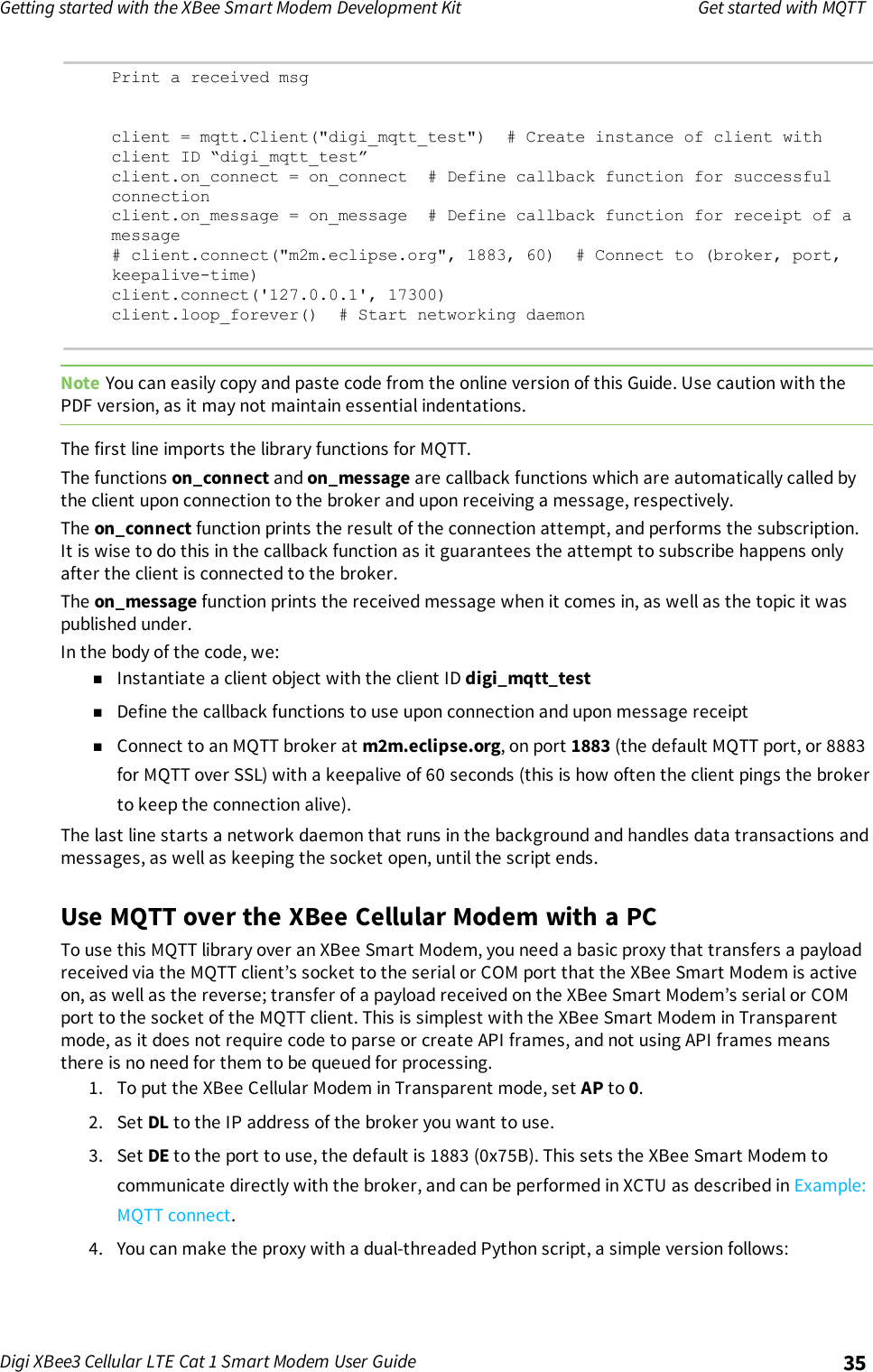 Getting started with the XBee Smart Modem Development Kit Get started with MQTTDigi XBee3 Cellular LTE Cat 1 Smart Modem User Guide 35Print a received msgclient = mqtt.Client(&quot;digi_mqtt_test&quot;) # Create instance of client withclient ID “digi_mqtt_test”client.on_connect = on_connect # Define callback function for successfulconnectionclient.on_message = on_message # Define callback function for receipt of amessage# client.connect(&quot;m2m.eclipse.org&quot;, 1883, 60) # Connect to (broker, port,keepalive-time)client.connect(&apos;127.0.0.1&apos;, 17300)client.loop_forever() # Start networking daemonNote You can easily copy and paste code from the online version of this Guide. Use caution with thePDF version, as it may not maintain essential indentations.The first line imports the library functions for MQTT.The functions on_connect and on_message are callback functions which are automatically called bythe client upon connection to the broker and upon receiving a message, respectively.The on_connect function prints the result of the connection attempt, and performs the subscription.It is wise to do this in the callback function as it guarantees the attempt to subscribe happens onlyafter the client is connected to the broker.The on_message function prints the received message when it comes in, as well as the topic it waspublished under.In the body of the code, we:nInstantiate a client object with the client ID digi_mqtt_testnDefine the callback functions to use upon connection and upon message receiptnConnect to an MQTT broker at m2m.eclipse.org, on port 1883 (the default MQTT port, or 8883for MQTT over SSL) with a keepalive of 60 seconds (this is how often the client pings the brokerto keep the connection alive).The last line starts a network daemon that runs in the background and handles data transactions andmessages, as well as keeping the socket open, until the script ends.Use MQTT over the XBee Cellular Modem with a PCTo use this MQTT library over an XBee Smart Modem, you need a basic proxy that transfers a payloadreceived via the MQTT client’s socket to the serial or COM port that the XBee Smart Modem is activeon, as well as the reverse; transfer of a payload received on the XBee Smart Modem’s serial or COMport to the socket of the MQTT client. This is simplest with the XBee Smart Modem in Transparentmode, as it does not require code to parse or create API frames, and not using API frames meansthere is no need for them to be queued for processing.1. To put the XBee Cellular Modem in Transparent mode, set AP to 0.2. Set DL to the IP address of the broker you want to use.3. Set DE to the port to use, the default is 1883 (0x75B). This sets the XBee Smart Modem tocommunicate directly with the broker, and can be performed in XCTU as described in Example:MQTT connect.4. You can make the proxy with a dual-threaded Python script, a simple version follows:
