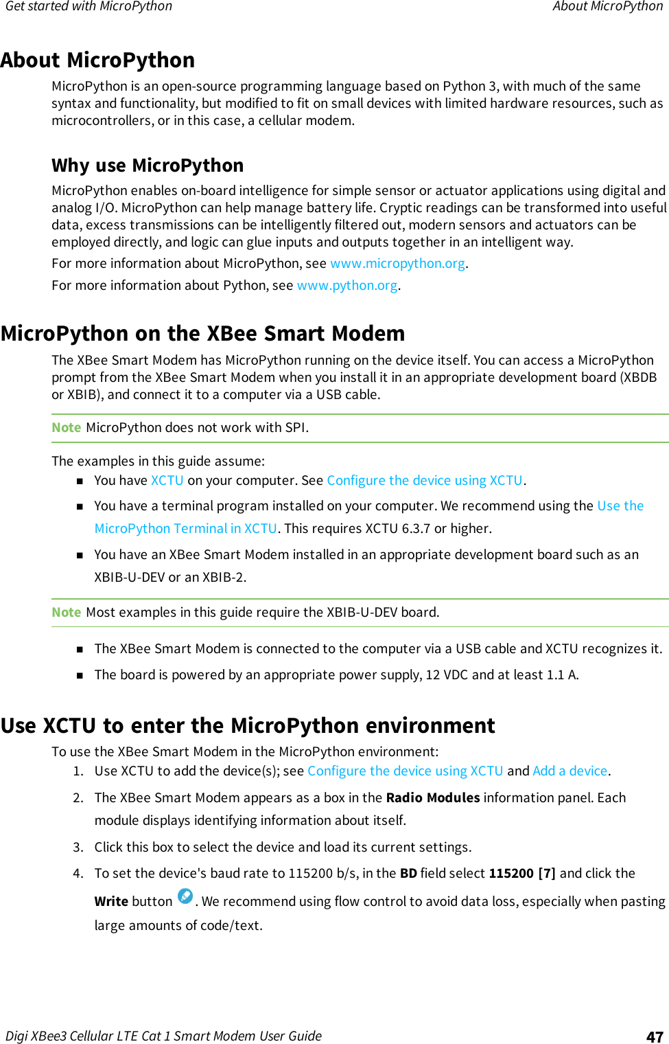 Get started with MicroPython About MicroPythonDigi XBee3 Cellular LTE Cat 1 Smart Modem User Guide 47About MicroPythonMicroPython is an open-source programming language based on Python 3, with much of the samesyntax and functionality, but modified to fit on small devices with limited hardware resources, such asmicrocontrollers, or in this case, a cellular modem.Why use MicroPythonMicroPython enables on-board intelligence for simple sensor or actuator applications using digital andanalog I/O. MicroPython can help manage battery life. Cryptic readings can be transformed into usefuldata, excess transmissions can be intelligently filtered out, modern sensors and actuators can beemployed directly, and logic can glue inputs and outputs together in an intelligent way.For more information about MicroPython, see www.micropython.org.For more information about Python, see www.python.org.MicroPython on the XBee Smart ModemThe XBee Smart Modem has MicroPython running on the device itself. You can access a MicroPythonprompt from the XBee Smart Modem when you install it in an appropriate development board (XBDBor XBIB), and connect it to a computer via a USB cable.Note MicroPython does not work with SPI.The examples in this guide assume:nYou have XCTU on your computer. See Configure the device using XCTU.nYou have a terminal program installed on your computer. We recommend using the Use theMicroPython Terminal in XCTU. This requires XCTU 6.3.7 or higher.nYou have an XBee Smart Modem installed in an appropriate development board such as anXBIB-U-DEV or an XBIB-2.Note Most examples in this guide require the XBIB-U-DEV board.nThe XBee Smart Modem is connected to the computer via a USB cable and XCTU recognizes it.nThe board is powered by an appropriate power supply, 12 VDC and at least 1.1 A.Use XCTU to enter the MicroPython environmentTo use the XBee Smart Modem in the MicroPython environment:1. Use XCTU to add the device(s); see Configure the device using XCTU and Add a device.2. The XBee Smart Modem appears as a box in the Radio Modules information panel. Eachmodule displays identifying information about itself.3. Click this box to select the device and load its current settings.4. To set the device&apos;s baud rate to 115200 b/s, in the BD field select 115200 [7] and click theWrite button . We recommend using flow control to avoid data loss, especially when pastinglarge amounts of code/text.