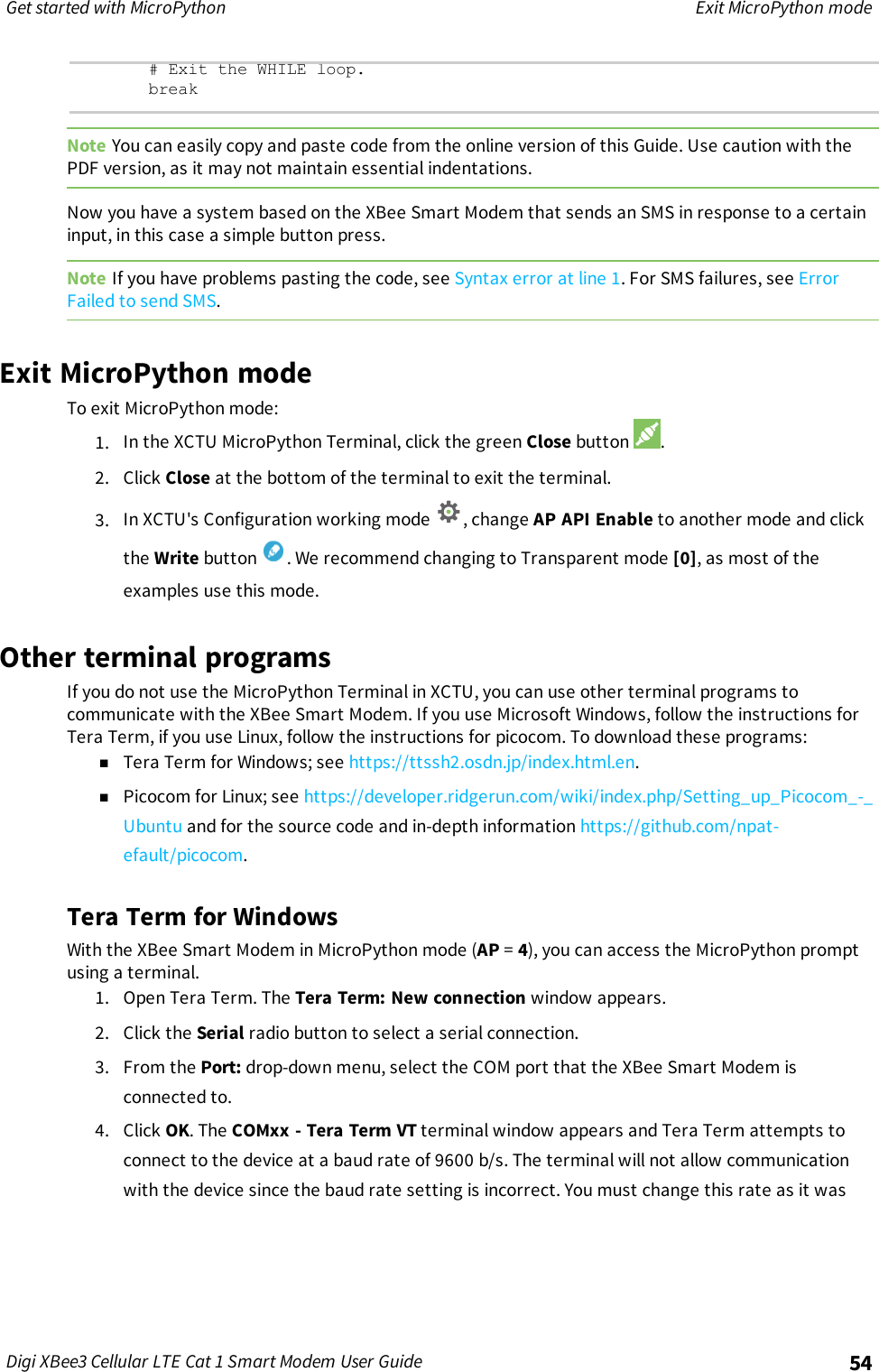 Get started with MicroPython Exit MicroPython modeDigi XBee3 Cellular LTE Cat 1 Smart Modem User Guide 54# Exit the WHILE loop.breakNote You can easily copy and paste code from the online version of this Guide. Use caution with thePDF version, as it may not maintain essential indentations.Now you have a system based on the XBee Smart Modem that sends an SMS in response to a certaininput, in this case a simple button press.Note If you have problems pasting the code, see Syntax error at line 1. For SMS failures, see ErrorFailed to send SMS.Exit MicroPython modeTo exit MicroPython mode:1. In the XCTU MicroPython Terminal, click the green Close button .2. Click Close at the bottom of the terminal to exit the terminal.3. In XCTU&apos;s Configuration working mode , change AP API Enable to another mode and clickthe Write button . We recommend changing to Transparent mode [0], as most of theexamples use this mode.Other terminal programsIf you do not use the MicroPython Terminal in XCTU, you can use other terminal programs tocommunicate with the XBee Smart Modem. If you use Microsoft Windows, follow the instructions forTera Term, if you use Linux, follow the instructions for picocom. To download these programs:nTera Term for Windows; see https://ttssh2.osdn.jp/index.html.en.nPicocom for Linux; see https://developer.ridgerun.com/wiki/index.php/Setting_up_Picocom_-_Ubuntu and for the source code and in-depth information https://github.com/npat-efault/picocom.Tera Term for WindowsWith the XBee Smart Modem in MicroPython mode (AP =4), you can access the MicroPython promptusing a terminal.1. Open Tera Term. The Tera Term: New connection window appears.2. Click the Serial radio button to select a serial connection.3. From the Port: drop-down menu, select the COM port that the XBee Smart Modem isconnected to.4. Click OK. The COMxx - Tera Term VT terminal window appears and Tera Term attempts toconnect to the device at a baud rate of 9600 b/s. The terminal will not allow communicationwith the device since the baud rate setting is incorrect. You must change this rate as it was