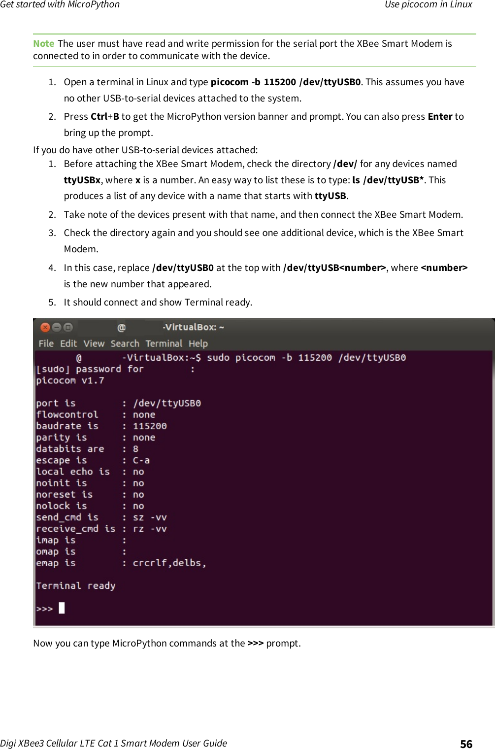 Get started with MicroPython Use picocom in LinuxDigi XBee3 Cellular LTE Cat 1 Smart Modem User Guide 56Note The user must have read and write permission for the serial port the XBee Smart Modem isconnected to in order to communicate with the device.1. Open a terminal in Linux and type picocom -b 115200 /dev/ttyUSB0. This assumes you haveno other USB-to-serial devices attached to the system.2. Press Ctrl+Bto get the MicroPython version banner and prompt. You can also press Enter tobring up the prompt.If you do have other USB-to-serial devices attached:1. Before attaching the XBee Smart Modem, check the directory /dev/ for any devices namedttyUSBx, where xis a number. An easy way to list these is to type: ls /dev/ttyUSB*. Thisproduces a list of any device with a name that starts with ttyUSB.2. Take note of the devices present with that name, and then connect the XBee Smart Modem.3. Check the directory again and you should see one additional device, which is the XBee SmartModem.4. In this case, replace /dev/ttyUSB0 at the top with /dev/ttyUSB&lt;number&gt;, where &lt;number&gt;is the new number that appeared.5. It should connect and show Terminal ready.Now you can type MicroPython commands at the &gt;&gt;&gt; prompt.