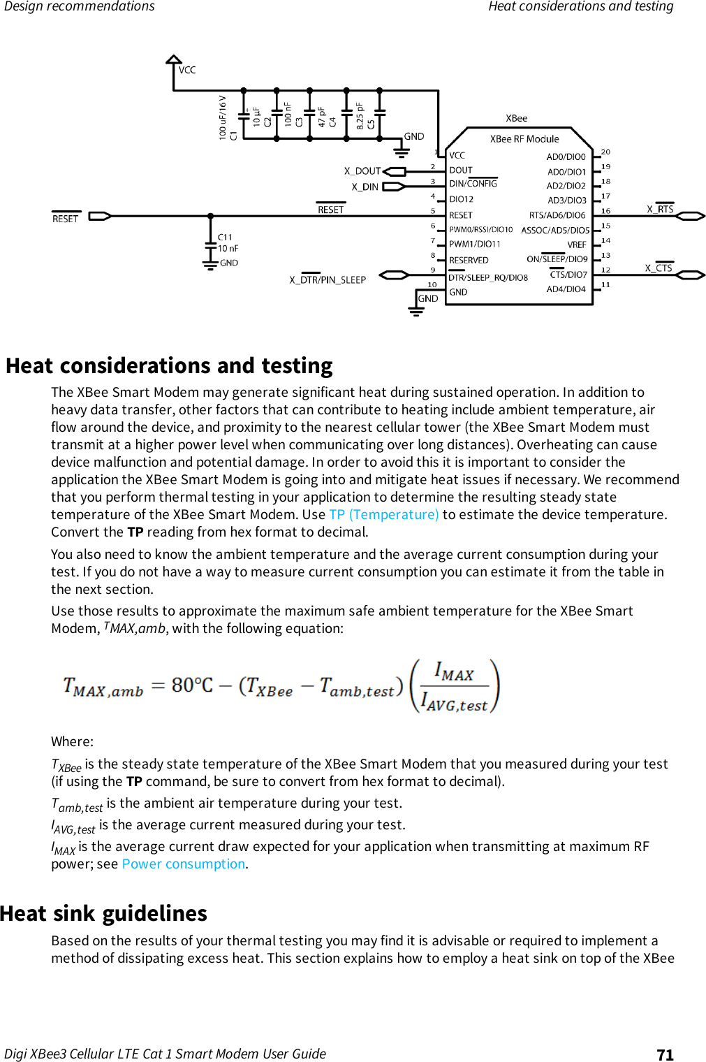 Design recommendations Heat considerations and testingDigi XBee3 Cellular LTE Cat 1 Smart Modem User Guide 71Heat considerations and testingThe XBee Smart Modem may generate significant heat during sustained operation. In addition toheavy data transfer, other factors that can contribute to heating include ambient temperature, airflow around the device, and proximity to the nearest cellular tower (the XBee Smart Modem musttransmit at a higher power level when communicating over long distances). Overheating can causedevice malfunction and potential damage. In order to avoid this it is important to consider theapplication the XBee Smart Modem is going into and mitigate heat issues if necessary. We recommendthat you perform thermal testing in your application to determine the resulting steady statetemperature of the XBee Smart Modem. Use TP (Temperature) to estimate the device temperature.Convert the TP reading from hex format to decimal.You also need to know the ambient temperature and the average current consumption during yourtest. If you do not have a way to measure current consumption you can estimate it from the table inthe next section.Use those results to approximate the maximum safe ambient temperature for the XBee SmartModem, TMAX,amb, with the following equation:Where:TXBee is the steady state temperature of the XBee Smart Modem that you measured during your test(if using the TP command, be sure to convert from hex format to decimal).Tamb,test is the ambient air temperature during your test.IAVG,test is the average current measured during your test.IMAX is the average current draw expected for your application when transmitting at maximum RFpower; see Power consumption.Heat sink guidelinesBased on the results of your thermal testing you may find it is advisable or required to implement amethod of dissipating excess heat. This section explains how to employ a heat sink on top of the XBee